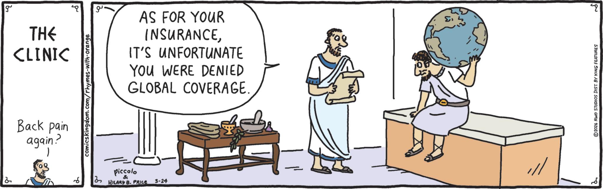 Conversation OCR: g ?? AS FOR YOUR INSURANCEIT'S UNFORTUNATE YOU WERE DENIED GLOBAL COVERAGE. THE CLINIC Back pain again? 2 6 comicskingdom.com/rhymes-with-orange ? = Piccolo & HILARY B. PRICE 3-24 ??? ? 2026 RWO STUDIOS DIST. BY KING FEATURES g ?? AS FOR YOUR INSURANCEIT'S UNFORTUNATE YOU WERE DENIED GLOBAL COVERAGE . THE CLINIC Back pain again ? 2 6 comicskingdom.com/rhymes-with-orange ? = Piccolo & HILARY B. PRICE 3-24 ??? ? 2026 RWO STUDIOS DIST . BY KING FEATURES