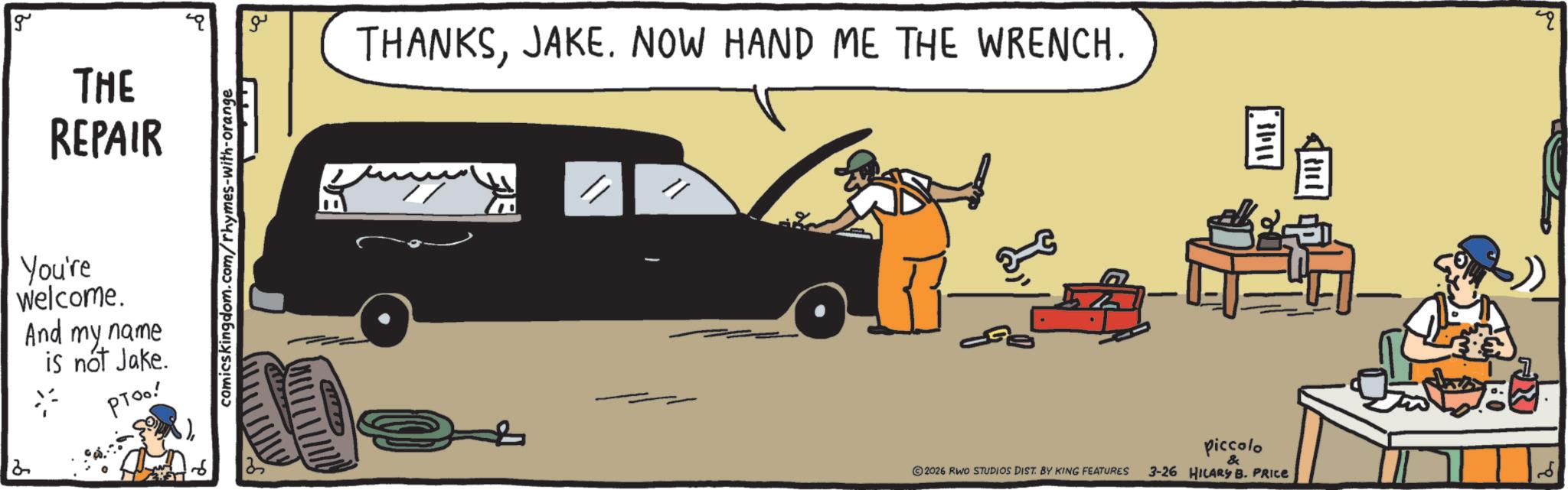 OCR: 2 g THE REPAIR You're Welcome. And my name is not Jake. PToo! comicskingdom.com/rhymes-with-orange ?? THANKSJAKE. NOW HAND ME THE WRENCH. " 2026 RWO STUDIOS DIST. BY KING FEATURES piccolo & 3-26 HILARY B. PRICE lide. q 2 g THE REPAIR You're Welcome . And my name is not Jake . PToo ! comicskingdom.com/rhymes-with-orange ?? THANKSJAKE . NOW HAND ME THE WRENCH . " 2026 RWO STUDIOS DIST . BY KING FEATURES piccolo & 3-26 HILARY B. PRICE lide . q