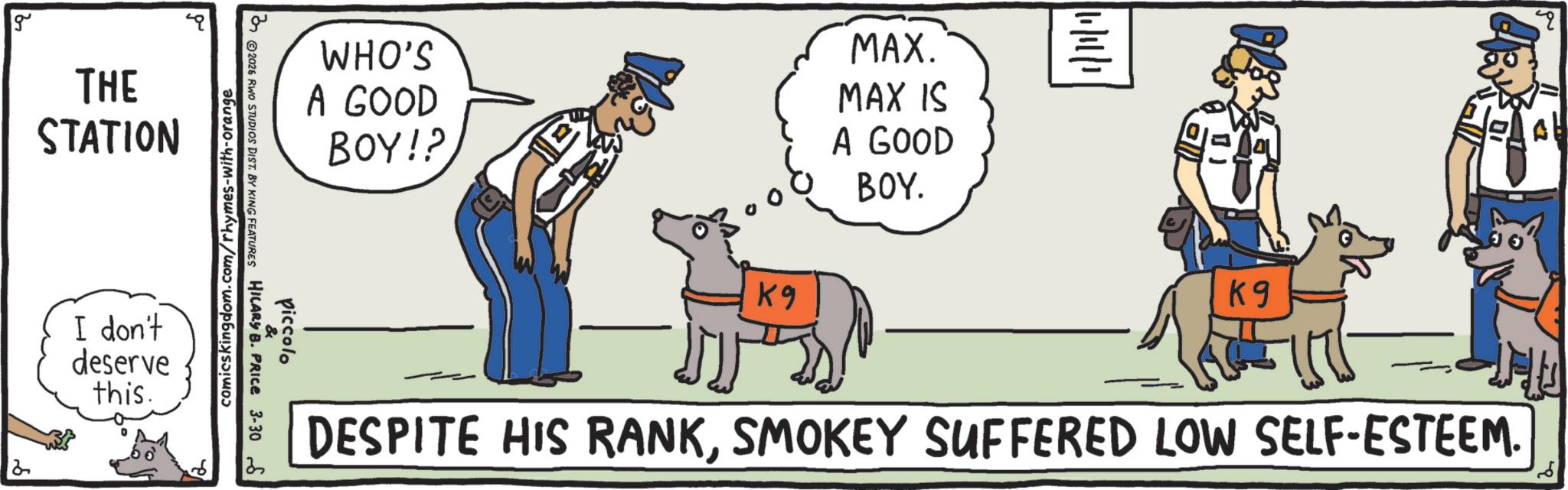 Law enforcement OCR: 2 g THE STATION I don't deserve this. comics kingdom.com/rhymes-with-orange piccolo 2026 RINO STUDIOS DIST. BY KING FEATURES HILARY B. PRICE 3-306 WHO'S A GOOD BOY!? MAX. MAX IS A GOOD BOY. K9 ?? K9 DESPITE HIS RANKSMOKEY SUFFERED LOW SELF-ESTEEM. 4 2 g THE STATION I don't deserve this . comics kingdom.com/rhymes-with-orange piccolo 2026 RINO STUDIOS DIST . BY KING FEATURES HILARY B. PRICE 3-306 WHO'S A GOOD BOY !? MAX . MAX IS A GOOD BOY . K9 ?? K9 DESPITE HIS RANKSMOKEY SUFFERED LOW SELF - ESTEEM . 4