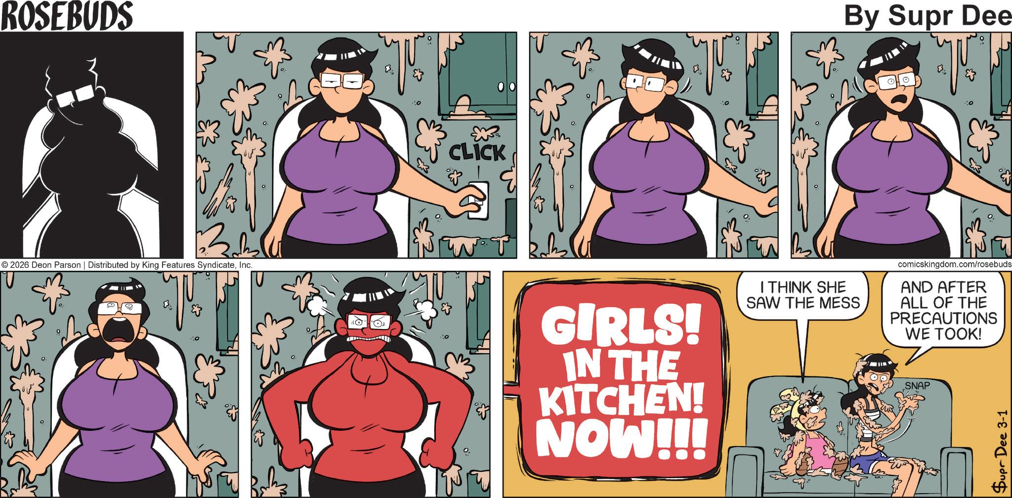 Comics OCR: ROSEBUDS ?? © 2026 Deon Parson | Distributed by King Features SyndicateInc. E 3 CLICK & GIRLS! IN THE KITCHEN! NOW!!! By Supr Dee T & I THINK SHE SAW THE MESS comicskingdom.com/rosebuds AND AFTER ALL OF THE PRECAUTIONS WE TOOK! SNAP Supr Dee 3-1 ROSEBUDS ?? © 2026 Deon Parson | Distributed by King Features SyndicateInc. E 3 CLICK & GIRLS ! IN THE KITCHEN ! NOW !!! By Supr Dee T & I THINK SHE SAW THE MESS comicskingdom.com/rosebuds AND AFTER ALL OF THE PRECAUTIONS WE TOOK ! SNAP Supr Dee 3-1
