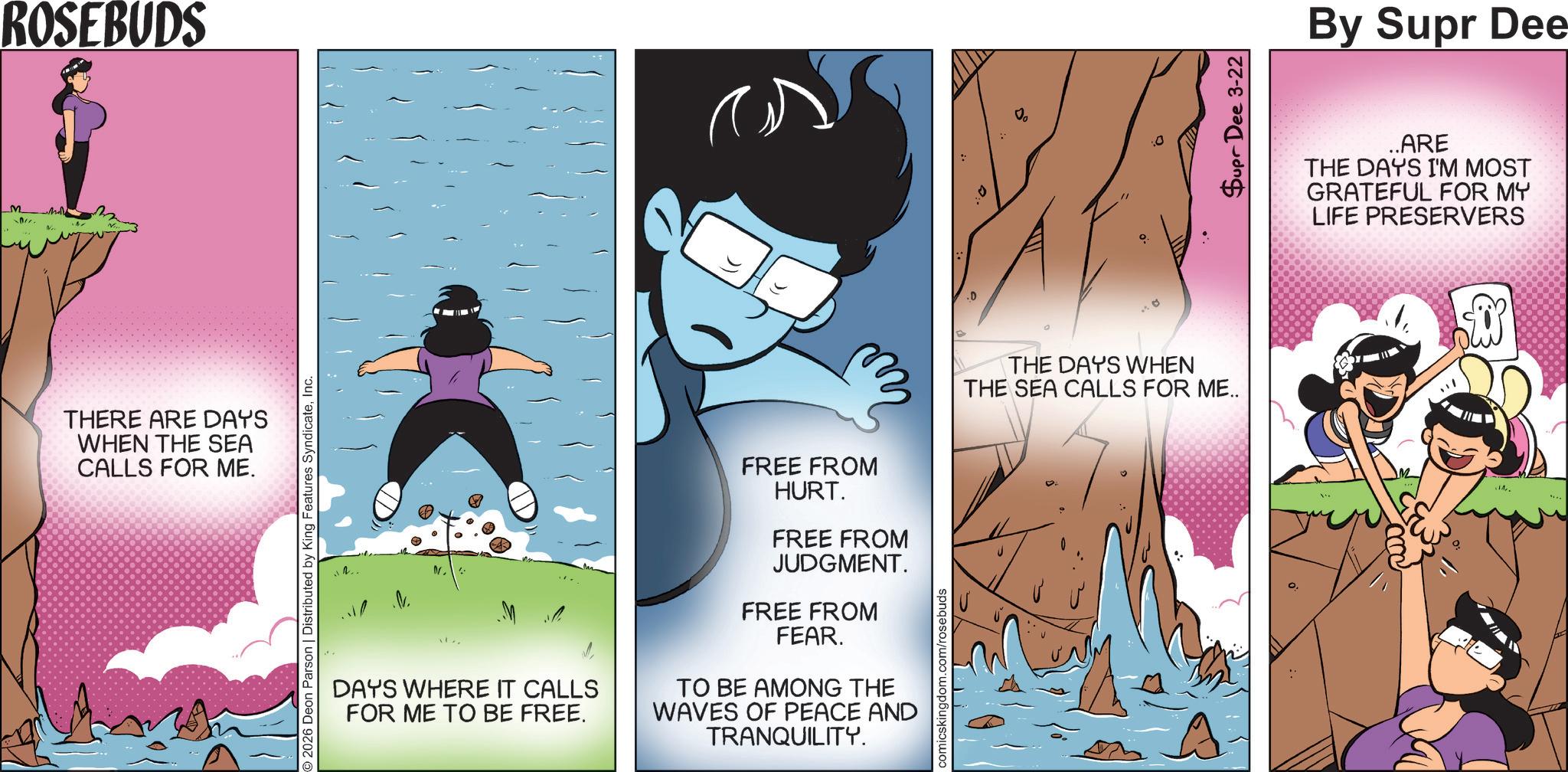 Happiness OCR: M ROSEBUDS THERE ARE DAYS WHEN THE SEA CALLS FOR ME. 2026 Deon Parson | Distributed by King Features SyndicateInc. DAYS WHERE IT CALLS FOR ME TO BE FREE. FREE FROM HURT. FREE FROM JUDGMENT. FREE FROM FEAR. TO BE AMONG THE WAVES OF PEACE AND TRANQUILITY. comicskingdom.com/rosebuds .D o THE DAYS WHEN THE SEA CALLS FOR ME.. Supr Dee 3-22 By Supr Dee ..ARE THE DAYS I'M MOST GRATEFUL FOR MY LIFE PRESERVERS 14. M ROSEBUDS THERE ARE DAYS WHEN THE SEA CALLS FOR ME . 2026 Deon Parson | Distributed by King Features SyndicateInc. DAYS WHERE IT CALLS FOR ME TO BE FREE . FREE FROM HURT . FREE FROM JUDGMENT . FREE FROM FEAR . TO BE AMONG THE WAVES OF PEACE AND TRANQUILITY . comicskingdom.com/rosebuds .D o THE DAYS WHEN THE SEA CALLS FOR ME .. Supr Dee 3-22 By Supr Dee ..ARE THE DAYS I'M MOST GRATEFUL FOR MY LIFE PRESERVERS 14 .