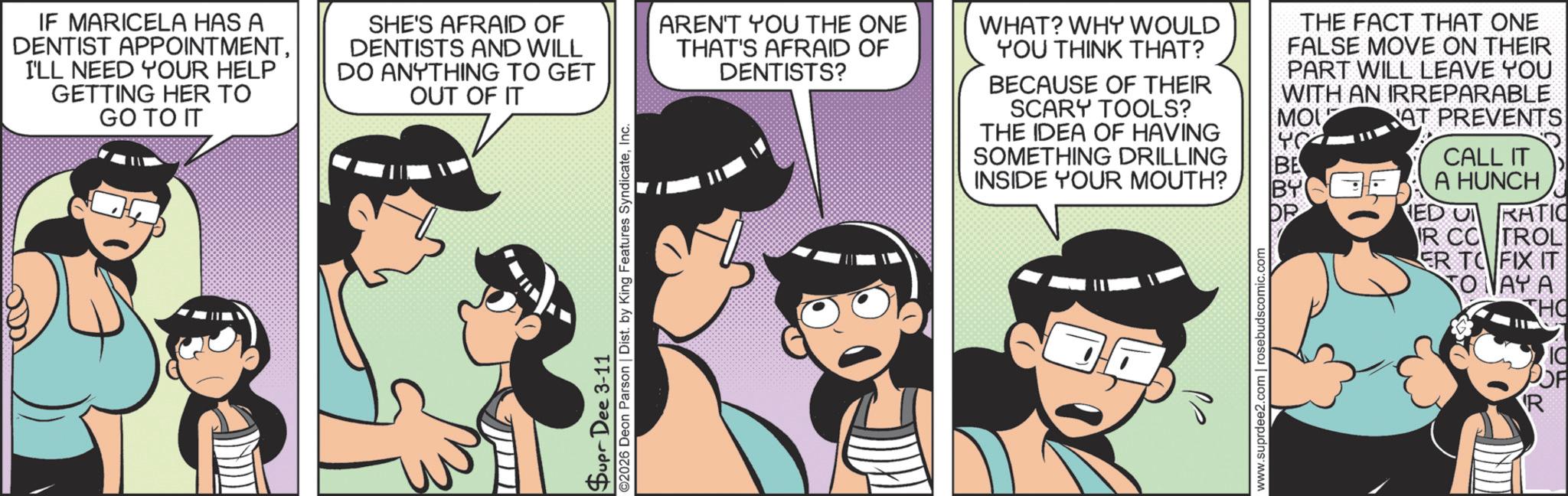 Publication OCR: IF MARICELA HAS A DENTIST APPOINTMENTI'LL NEED YOUR HELP GETTING HER TO GO TO IT SHE'S AFRAID OF DENTISTS AND WILL DO ANYTHING TO GET OUT OF IT Supr Dee 3-11 ©2026 Deon Parson | Dist. by King Features SyndicateInc. AREN'T YOU THE ONE THAT'S AFRAID OF DENTISTS? WHAT? WHY WOULD YOU THINK THAT? BECAUSE OF THEIR SCARY TOOLS? THE IDEA OF HAVING SOMETHING DRILLING THE FACT THAT ONE FALSE MOVE ON THEIR PART WILL LEAVE YOU WITH AN IRREPARABLE AT PREVENTS CALL IT MOU YO BE INSIDE YOUR MOUTH? BY A HUNCH OP ED RATIO IR CC TROL ER TO FIX IT TO NAY A www.suprdee2.com | rosebudscomic.c THO POF R IF MARICELA HAS A DENTIST APPOINTMENTI'LL NEED YOUR HELP GETTING HER TO GO TO IT SHE'S AFRAID OF DENTISTS AND WILL DO ANYTHING TO GET OUT OF IT Supr Dee 3-11 © 2026 Deon Parson | Dist . by King Features SyndicateInc. AREN'T YOU THE ONE THAT'S AFRAID OF DENTISTS ? WHAT ? WHY WOULD YOU THINK THAT ? BECAUSE OF THEIR SCARY TOOLS ? THE IDEA OF HAVING SOMETHING DRILLING THE FACT THAT ONE FALSE MOVE ON THEIR PART WILL LEAVE YOU WITH AN IRREPARABLE AT PREVENTS CALL IT MOU YO BE INSIDE YOUR MOUTH ? BY A HUNCH OP ED RATIO IR CC TROL ER TO FIX IT TO NAY A www.suprdee2.com | rosebudscomic.c THO POF R