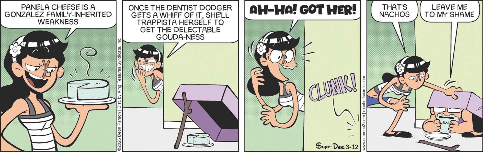 Publication OCR: PANELA CHEESE IS A GONZALEZ FAMILY-INHERITED WEAKNESS ©2026 Deon Parson | Dist. by King Features SyndicateInc. GOUDA-NESS ONCE THE DENTIST DODGER GETS A WHIFF OF ITSHE'LL TRAPPISTA HERSELF TO GET THE DELECTABLE AH-HA! GOT HER! THAT'S NACHOS CLUNK! Supr Dee 3-12 www.suprdee2.com | rosebudscomic.com LEAVE ME TO MY SHAME PANELA CHEESE IS A GONZALEZ FAMILY - INHERITED WEAKNESS © 2026 Deon Parson | Dist . by King Features SyndicateInc. GOUDA - NESS ONCE THE DENTIST DODGER GETS A WHIFF OF ITSHE'LL TRAPPISTA HERSELF TO GET THE DELECTABLE AH - HA ! GOT HER ! THAT'S NACHOS CLUNK ! Supr Dee 3-12 www.suprdee2.com | rosebudscomic.com LEAVE ME TO MY SHAME