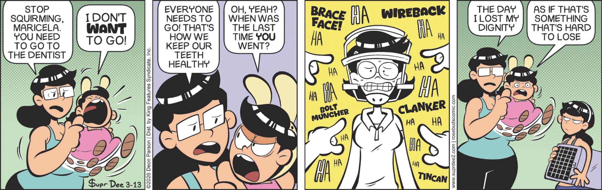 Humour OCR: STOP SQUIRMINGMARICELA. YOU NEED TO GO TO THE DENTIST I DON'T WANT TO GO! Supr Dee 3-13 ©2026 Deon Parson | Dist. by King Features SyndicateInc. EVERYONE NEEDS TO GO! THAT'S HOW WE KEEP OUR TEETH HEALTHY OHYEAH? WHEN WAS THE LAST TIME YOU WENT? ?? BRACE FACE! HA WIREBACK HA MAHA HA BOLT MUNCHER CA HA HA HA 2 HA CLANKER HA MAT HA HA TINCAN www.suprdee2.com | rosebudscomic.com THE DAY I LOST MY DIGNITY AS IF THAT'S SOMETHING THAT'S HARD TO LOSE STOP SQUIRMINGMARICELA . YOU NEED TO GO TO THE DENTIST I DON'T WANT TO GO ! Supr Dee 3-13 © 2026 Deon Parson | Dist . by King Features SyndicateInc. EVERYONE NEEDS TO GO ! THAT'S HOW WE KEEP OUR TEETH HEALTHY OHYEAH ? WHEN WAS THE LAST TIME YOU WENT ? ?? BRACE FACE ! HA WIREBACK HA MAHA HA BOLT MUNCHER CA HA HA HA 2 HA CLANKER HA MAT HA HA TINCAN www.suprdee2.com | rosebudscomic.com THE DAY I LOST MY DIGNITY AS IF THAT'S SOMETHING THAT'S HARD TO LOSE