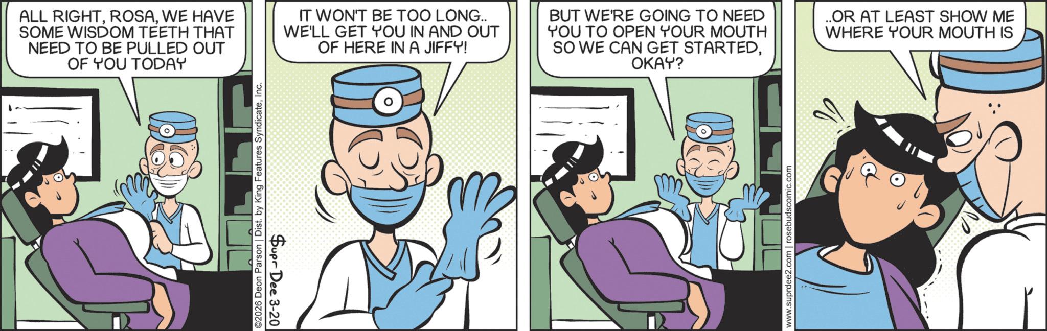 Animated cartoon OCR: ©2026 Deon Parson | Dist. by King Features SyndicateInc Supr Dee 3-20 ALL RIGHTWE HAVE SOME WISDOM TEETH THAT NEED TO BE PULLED OUT OF YOU TODAY IT WON'T BE TOO LONG.. WE'LL GET YOU IN AND OUT OF HERE IN A JIFFY! BUT WE'RE GOING TO NEED YOU TO OPEN YOUR MOUTH SO WE CAN GET STARTEDOKAY? ..OR AT LEAST SHOW ME WHERE YOUR MOUTH IS www.suprdee2.com | rosebudscomic.com © 2026 Deon Parson | Dist . by King Features SyndicateInc Supr Dee 3-20 ALL RIGHTWE HAVE SOME WISDOM TEETH THAT NEED TO BE PULLED OUT OF YOU TODAY IT WON'T BE TOO LONG .. WE'LL GET YOU IN AND OUT OF HERE IN A JIFFY ! BUT WE'RE GOING TO NEED YOU TO OPEN YOUR MOUTH SO WE CAN GET STARTEDOKAY ? ..OR AT LEAST SHOW ME WHERE YOUR MOUTH IS www.suprdee2.com | rosebudscomic.com
