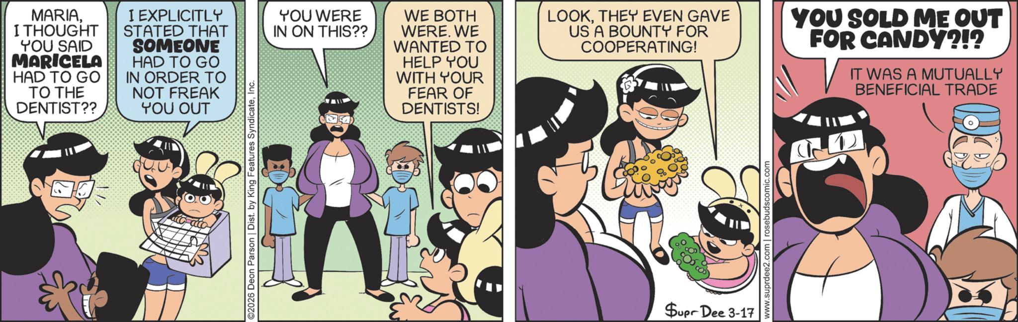 Happiness OCR: ©2026 Deon Parson | Dist. by King Features SyndicateInc. MARIAI THOUGHT YOU SAID MARICELA HAD TO GO TO THE DENTIST?? I EXPLICITLY STATED THAT SOMEONE HAD TO GO IN ORDER TO NOT FREAK YOU OUT YOU WERE IN ON THIS?? WE BOTH WERE. WE WANTED TO HELP YOU WITH YOUR FEAR OF DENTISTS! LOOKTHEY EVEN GAVE US A BOUNTY FOR COOPERATING! YOU SOLD ME OUT FOR CANDY?!? IT WAS A MUTUALLY BENEFICIAL TRADE Supr Dee 3-17 www.suprdee2.com | rosebudscomic.com © 2026 Deon Parson | Dist . by King Features SyndicateInc. MARIAI THOUGHT YOU SAID MARICELA HAD TO GO TO THE DENTIST ?? I EXPLICITLY STATED THAT SOMEONE HAD TO GO IN ORDER TO NOT FREAK YOU OUT YOU WERE IN ON THIS ?? WE BOTH WERE . WE WANTED TO HELP YOU WITH YOUR FEAR OF DENTISTS ! LOOKTHEY EVEN GAVE US A BOUNTY FOR COOPERATING ! YOU SOLD ME OUT FOR CANDY ? ! ? IT WAS A MUTUALLY BENEFICIAL TRADE Supr Dee 3-17 www.suprdee2.com | rosebudscomic.com
