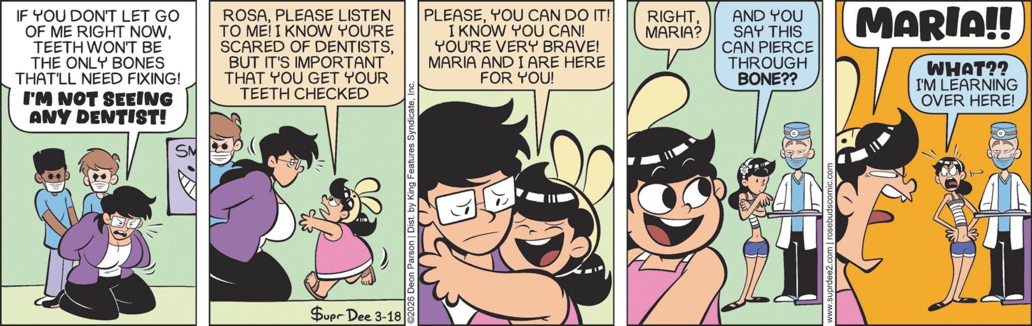 Animated cartoon OCR: IF YOU DON'T LET GO OF ME RIGHT NOWTEETH WON'T BE THE ONLY BONES THAT'LL NEED FIXING! I'M NOT SEEING ANY DENTIST! SM ROSAPLEASE LISTEN TO ME! I KNOW YOU'RE SCARED OF DENTISTSBUT IT'S IMPORTANT THAT YOU GET YOUR TEETH CHECKED Supr Dee 3-18 ©2026 Deon Parson | Dist. by King Features SyndicateInc PLEASEYOU CAN DO IT! I KNOW YOU CAN! YOU'RE VERY BRAVE! MARIA AND I ARE HERE FOR YOU! RIGHTMARIA? AND YOU SAY THIS CAN PIERCE THROUGH BONE?? www.suprdee2.com | rosebudscomic.com MARIA!! WHAT?? I'M LEARNING OVER HERE! IF YOU DON'T LET GO OF ME RIGHT NOWTEETH WON'T BE THE ONLY BONES THAT'LL NEED FIXING ! I'M NOT SEEING ANY DENTIST ! SM ROSAPLEASE LISTEN TO ME ! I KNOW YOU'RE SCARED OF DENTISTSBUT IT'S IMPORTANT THAT YOU GET YOUR TEETH CHECKED Supr Dee 3-18 © 2026 Deon Parson | Dist . by King Features SyndicateInc PLEASEYOU CAN DO IT ! I KNOW YOU CAN ! YOU'RE VERY BRAVE ! MARIA AND I ARE HERE FOR YOU ! RIGHTMARIA ? AND YOU SAY THIS CAN PIERCE THROUGH BONE ?? www.suprdee2.com | rosebudscomic.com MARIA !! WHAT ?? I'M LEARNING OVER HERE !
