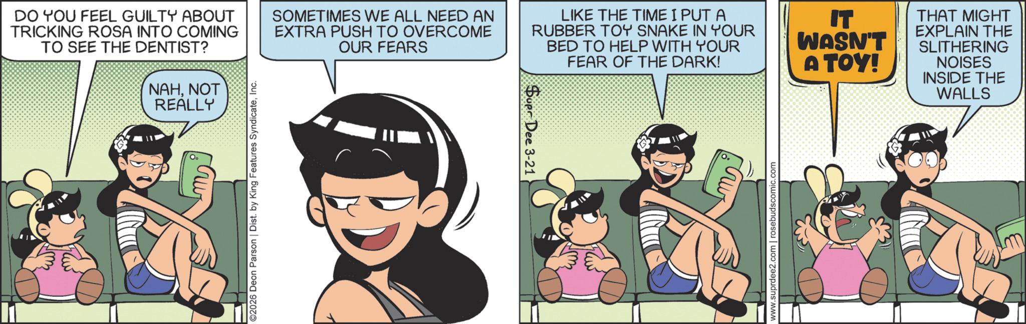 Publication OCR: DO YOU FEEL GUILTY ABOUT TRICKING ROSA INTO COMING TO SEE THE DENTIST? NAHNOT REALLY ©2026 Deon Parson | Dist. by King Features SyndicateInc. SOMETIMES WE ALL NEED AN EXTRA PUSH TO OVERCOME OUR FEARS LIKE THE TIME I PUT A RUBBER TOY SNAKE IN YOUR BED TO HELP WITH YOUR FEAR OF THE DARK! Supr Dee 3-21 www.suprdee2.com | rosebudscomic.com IT WASN'T A TOY! THAT MIGHT EXPLAIN THE SLITHERING NOISES INSIDE THE WALLS DO YOU FEEL GUILTY ABOUT TRICKING ROSA INTO COMING TO SEE THE DENTIST ? NAHNOT REALLY © 2026 Deon Parson | Dist . by King Features SyndicateInc. SOMETIMES WE ALL NEED AN EXTRA PUSH TO OVERCOME OUR FEARS LIKE THE TIME I PUT A RUBBER TOY SNAKE IN YOUR BED TO HELP WITH YOUR FEAR OF THE DARK ! Supr Dee 3-21 www.suprdee2.com | rosebudscomic.com IT WASN'T A TOY ! THAT MIGHT EXPLAIN THE SLITHERING NOISES INSIDE THE WALLS