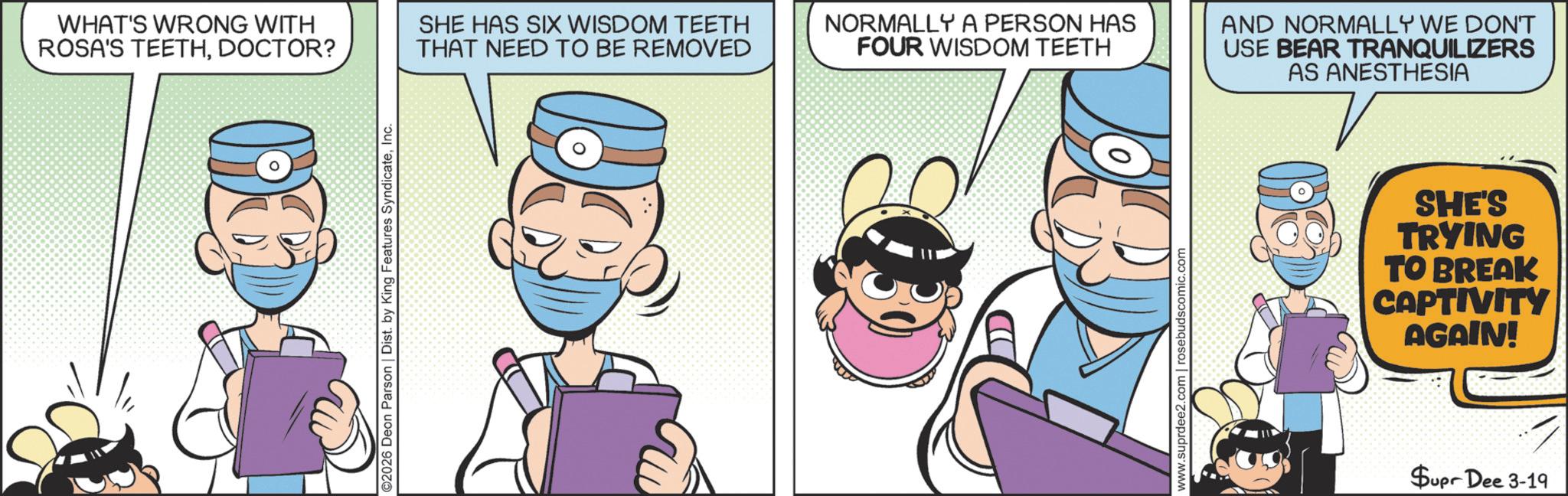 Comic book OCR: WHAT'S WRONG WITH ROSA'S TEETHDOCTOR? SHE HAS SIX WISDOM TEETH THAT NEED TO BE REMOVED ©2026 Deon Parson | Dist. by King Features SyndicateInc. NORMALLY A PERSON HAS FOUR WISDOM TEETH www.suprdee2.com | rosebudscomic.com AND NORMALLY WE DON'T USE BEAR TRANQUILIZERS AS ANESTHESIA SHE'S TRYING TO BREAK CAPTIVITY AGAIN! Supr Dee 3-19 WHAT'S WRONG WITH ROSA'S TEETHDOCTOR ? SHE HAS SIX WISDOM TEETH THAT NEED TO BE REMOVED © 2026 Deon Parson | Dist . by King Features SyndicateInc. NORMALLY A PERSON HAS FOUR WISDOM TEETH www.suprdee2.com | rosebudscomic.com AND NORMALLY WE DON'T USE BEAR TRANQUILIZERS AS ANESTHESIA SHE'S TRYING TO BREAK CAPTIVITY AGAIN ! Supr Dee 3-19
