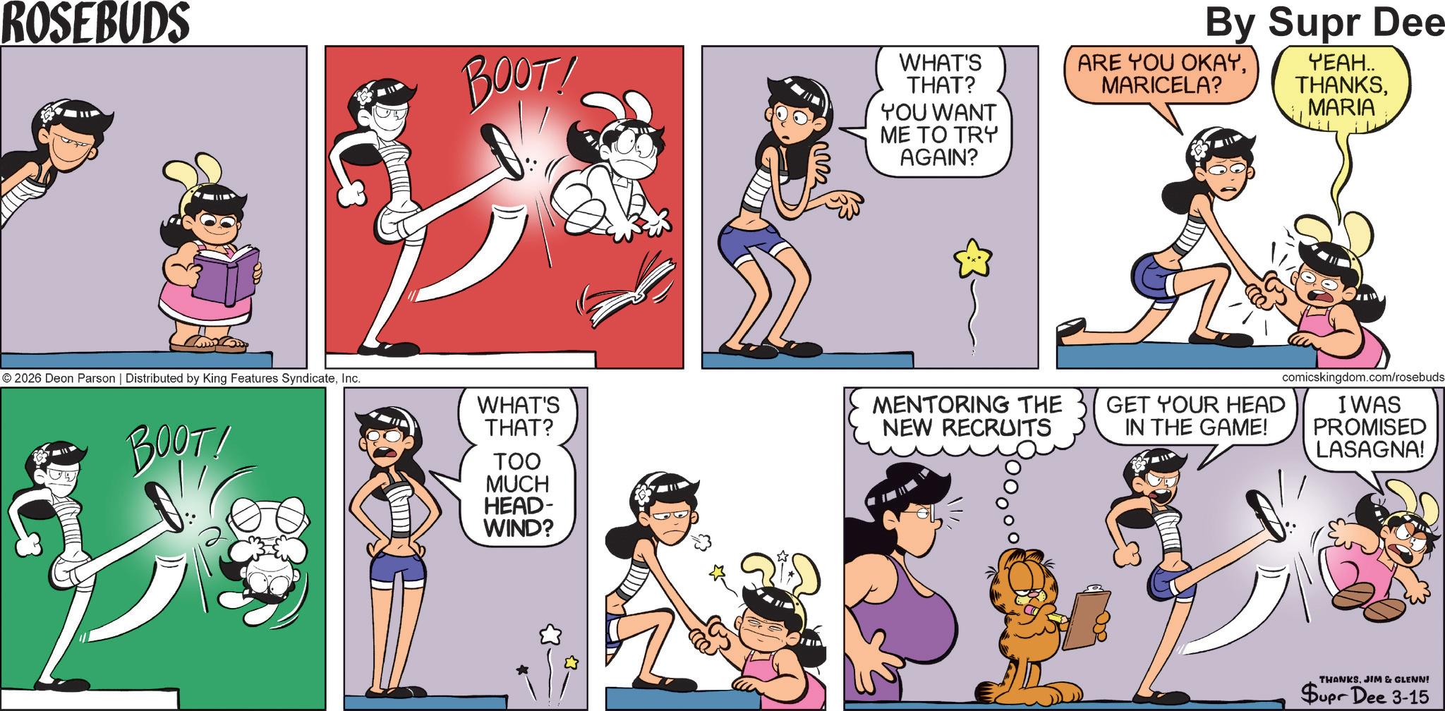 Publication OCR: ROSEBUDS BOOT! 22222 WHAT'S THAT? YOU WANT ME TO TRY AGAIN? By Supr Dee ARE YOU OKAYMARICELA? YEAH.. THANKSMARIA comicskingdom.com/rosebuds. I WAS PROMISED LASAGNA! © 2026 Deon Parson | Distributed by King Features SyndicateInc. BOOT! WHAT'S THAT? TOO MUCH MENTORING THE GET YOUR HEAD IN THE GAME! NEW RECRUITS HEAD- WIND? 53. THANKSJIM & GLENN! Supr Dee 3-15 ROSEBUDS BOOT ! 22222 WHAT'S THAT ? YOU WANT ME TO TRY AGAIN ? By Supr Dee ARE YOU OKAYMARICELA ? YEAH .. THANKSMARIA comicskingdom.com/rosebuds . I WAS PROMISED LASAGNA ! © 2026 Deon Parson | Distributed by King Features SyndicateInc. BOOT ! WHAT'S THAT ? TOO MUCH MENTORING THE GET YOUR HEAD IN THE GAME ! NEW RECRUITS HEAD- WIND ? 53 . THANKSJIM & GLENN ! Supr Dee 3-15
