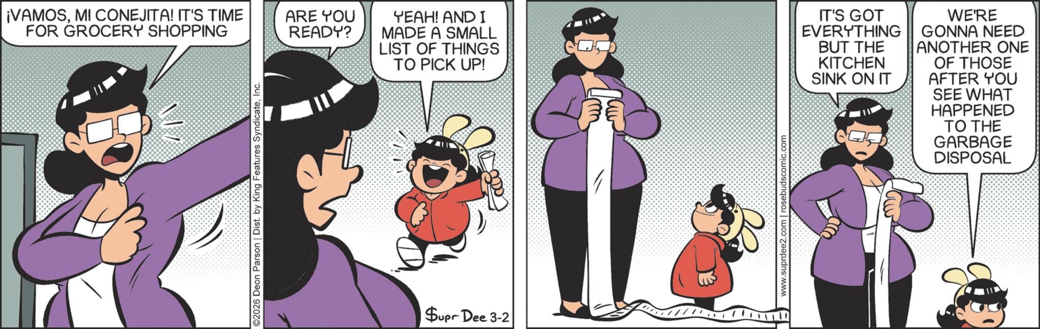 Comic book OCR: ¡VAMOSMI CONEJITA! IT'S TIME FOR GROCERY SHOPPING ©2026 Deon Parson | Dist. by King Features SyndicateInc. ARE YOU READY? YEAH! AND I MADE A SMALL LIST OF THINGS TO PICK UP! CO BUT THE KITCHEN IT'S GOT EVERYTHING || GONNA NEED ANOTHER ONE WE'RE OF THOSE SINK ON IT AFTER YOU Supr Dee 3-2 www.suprdee2.com | rosebudscomic.com SEE WHAT HAPPENED TO THE GARBAGE DISPOSAL ¡ VAMOSMI CONEJITA ! IT'S TIME FOR GROCERY SHOPPING © 2026 Deon Parson | Dist . by King Features SyndicateInc. ARE YOU READY ? YEAH ! AND I MADE A SMALL LIST OF THINGS TO PICK UP ! CO BUT THE KITCHEN IT'S GOT EVERYTHING || GONNA NEED ANOTHER ONE WE'RE OF THOSE SINK ON IT AFTER YOU Supr Dee 3-2 www.suprdee2.com | rosebudscomic.com SEE WHAT HAPPENED TO THE GARBAGE DISPOSAL