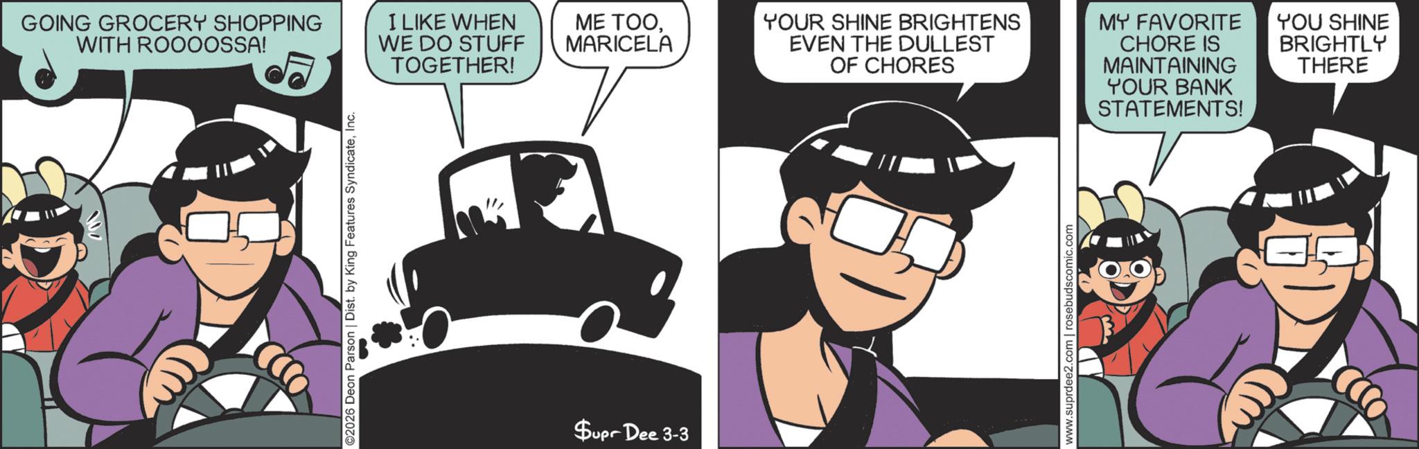 Happiness OCR: GOING GROCERY SHOPPING WITH ROOOOSSA! I LIKE WHEN WE DO STUFF TOGETHER! ©2026 Deon Parson | Dist. by King Features SyndicateInc. Supr Dee 3-3 ME TOOMARICELA YOUR SHINE BRIGHTENS EVEN THE DULLEST OF CHORES www.suprdee2.com | rosebudscomic.com MY FAVORITE CHORE IS MAINTAINING YOUR BANK STATEMENTS! YOU SHINE BRIGHTLY THERE GOING GROCERY SHOPPING WITH ROOOOSSA ! I LIKE WHEN WE DO STUFF TOGETHER ! © 2026 Deon Parson | Dist . by King Features SyndicateInc. Supr Dee 3-3 ME TOOMARICELA YOUR SHINE BRIGHTENS EVEN THE DULLEST OF CHORES www.suprdee2.com | rosebudscomic.com MY FAVORITE CHORE IS MAINTAINING YOUR BANK STATEMENTS ! YOU SHINE BRIGHTLY THERE