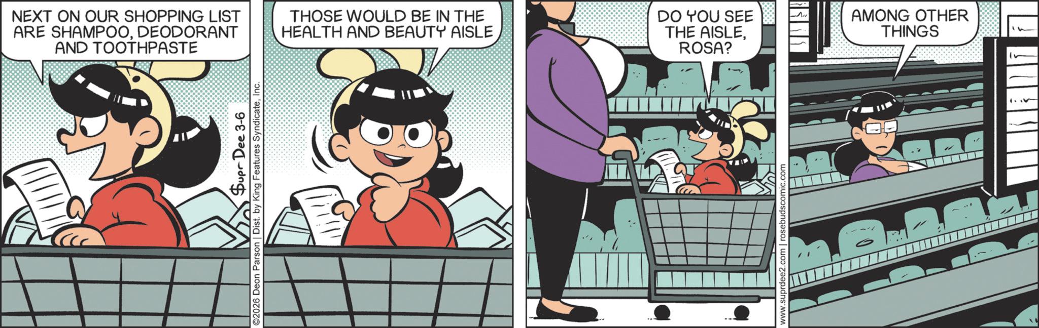 Fictional character OCR: NEXT ON OUR SHOPPING LIST ARE SHAMPOODEODORANT AND TOOTHPASTE THOSE WOULD BE IN THE HEALTH AND BEAUTY AISLE DO YOU SEE THE AISLEROSA? Supr Dee 3-6 ©2026 Deon Parson | Dist. by King Features SyndicateInc. www.suprdee2.com | rosebudscomic.com AMONG OTHER THINGS NEXT ON OUR SHOPPING LIST ARE SHAMPOODEODORANT AND TOOTHPASTE THOSE WOULD BE IN THE HEALTH AND BEAUTY AISLE DO YOU SEE THE AISLEROSA ? Supr Dee 3-6 © 2026 Deon Parson | Dist . by King Features SyndicateInc. www.suprdee2.com | rosebudscomic.com AMONG OTHER THINGS