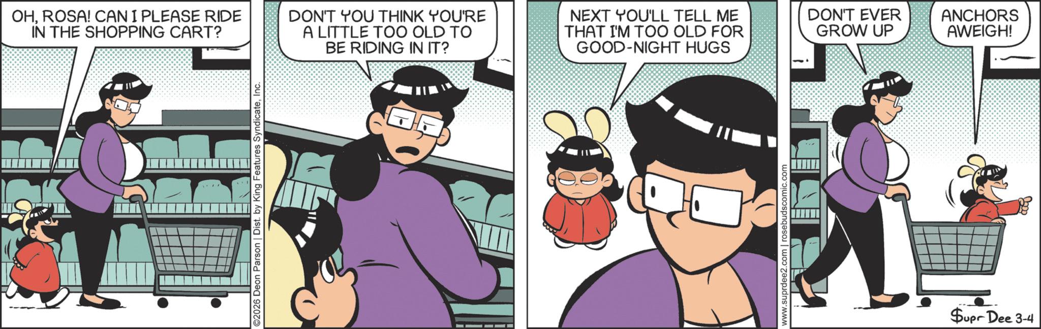 Comic book OCR: OHROSA! CAN I PLEASE RIDE IN THE SHOPPING CART? ©2026 Deon Parson | Dist. by King Features SyndicateInc. DON'T YOU THINK YOU'RE A LITTLE TOO OLD TO BE RIDING IN IT? NEXT YOU'LL TELL ME THAT I'M TOO OLD FOR GOOD-NIGHT HUGS DON'T EVER GROW UP ANCHORS AWEIGH! www.suprdee2.com | rosebudscomic.com Supr Dee 3-4 OHROSA ! CAN I PLEASE RIDE IN THE SHOPPING CART ? © 2026 Deon Parson | Dist . by King Features SyndicateInc. DON'T YOU THINK YOU'RE A LITTLE TOO OLD TO BE RIDING IN IT ? NEXT YOU'LL TELL ME THAT I'M TOO OLD FOR GOOD - NIGHT HUGS DON'T EVER GROW UP ANCHORS AWEIGH ! www.suprdee2.com | rosebudscomic.com Supr Dee 3-4