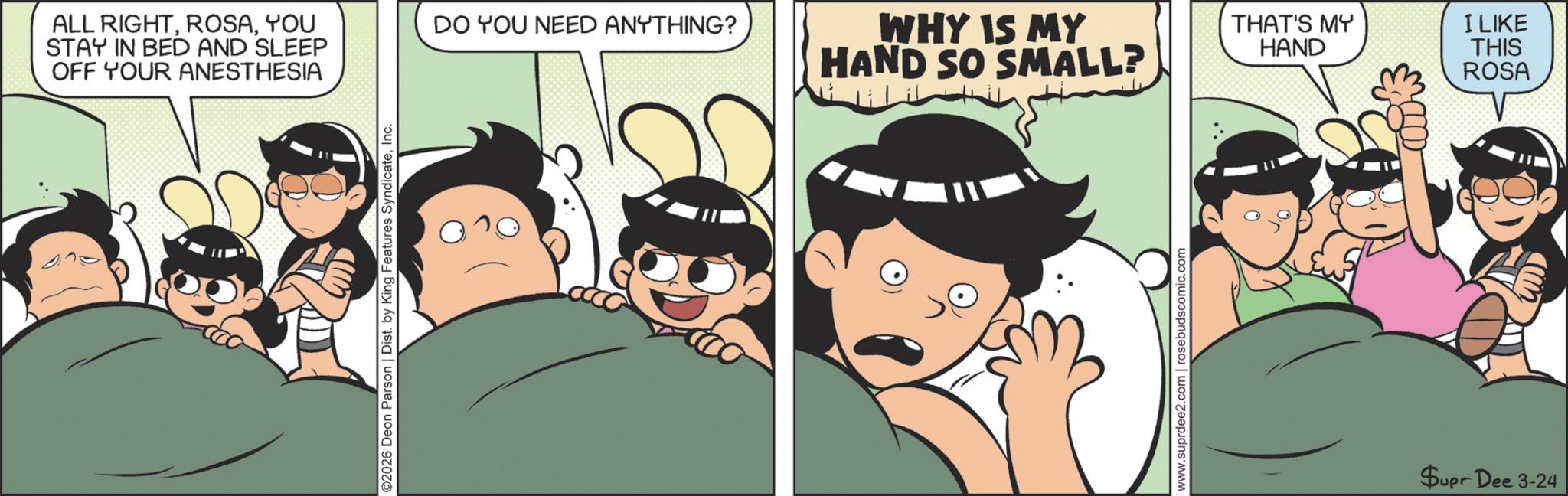 Fiction OCR: ALL RIGHTYOU STAY IN BED AND SLEEP OFF YOUR ANESTHESIA ©2026 Deon Parson | Dist. by King Features SyndicateInc. DO YOU NEED ANYTHING? WHY IS MY HAND SO SMALL? www.suprdee2.com | rosebudscomic. THAT'S MY HAND Supr Dee 3-24 I LIKE THIS ROSA ALL RIGHTYOU STAY IN BED AND SLEEP OFF YOUR ANESTHESIA © 2026 Deon Parson | Dist . by King Features SyndicateInc. DO YOU NEED ANYTHING ? WHY IS MY HAND SO SMALL ? www.suprdee2.com | rosebudscomic . THAT'S MY HAND Supr Dee 3-24 I LIKE THIS ROSA