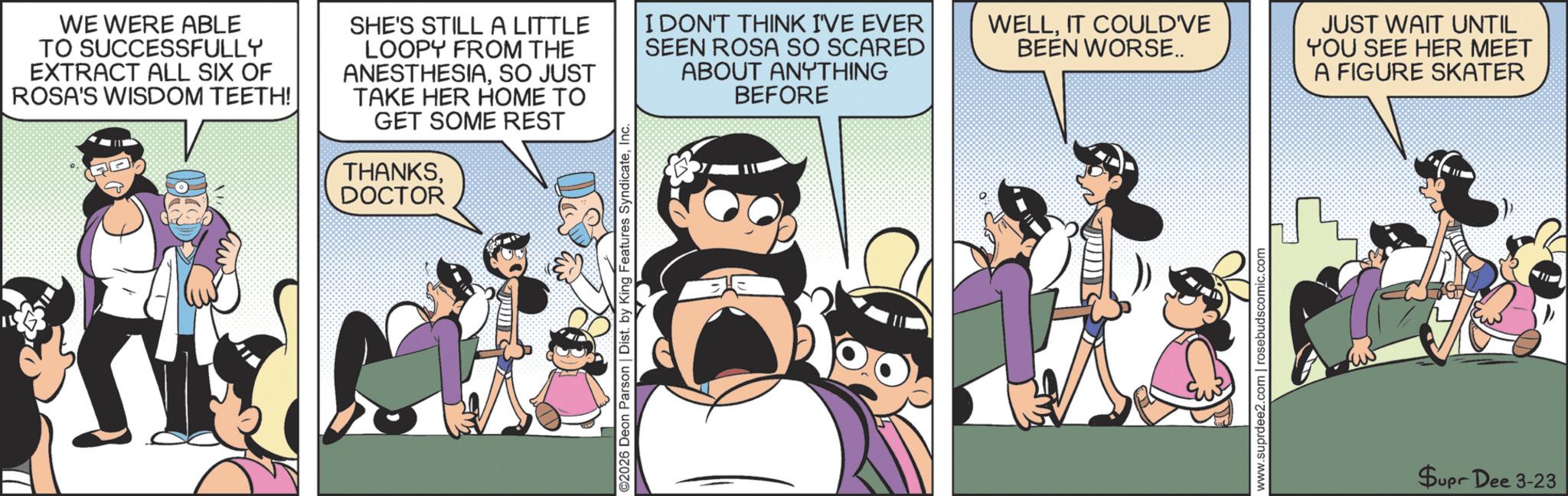 Animated cartoon OCR: WE WERE ABLE TO SUCCESSFULLY EXTRACT ALL SIX OF ROSA'S WISDOM TEETH! SHE'S STILL A LITTLE LOOPY FROM THE ANESTHESIASO JUST TAKE HER HOME TO GET SOME REST THANKSDOCTOR I DON'T THINK I'VE EVER SEEN ROSA SO SCARED ABOUT ANYTHING BEFORE WELLIT COULD'VE BEEN WORSE.. www.suprdee2.com | rosebudscomic.com JUST WAIT UNTIL YOU SEE HER MEET A FIGURE SKATER Supr Dee 3-23 WE WERE ABLE TO SUCCESSFULLY EXTRACT ALL SIX OF ROSA'S WISDOM TEETH ! SHE'S STILL A LITTLE LOOPY FROM THE ANESTHESIASO JUST TAKE HER HOME TO GET SOME REST THANKSDOCTOR I DON'T THINK I'VE EVER SEEN ROSA SO SCARED ABOUT ANYTHING BEFORE WELLIT COULD'VE BEEN WORSE .. www.suprdee2.com | rosebudscomic.com JUST WAIT UNTIL YOU SEE HER MEET A FIGURE SKATER Supr Dee 3-23