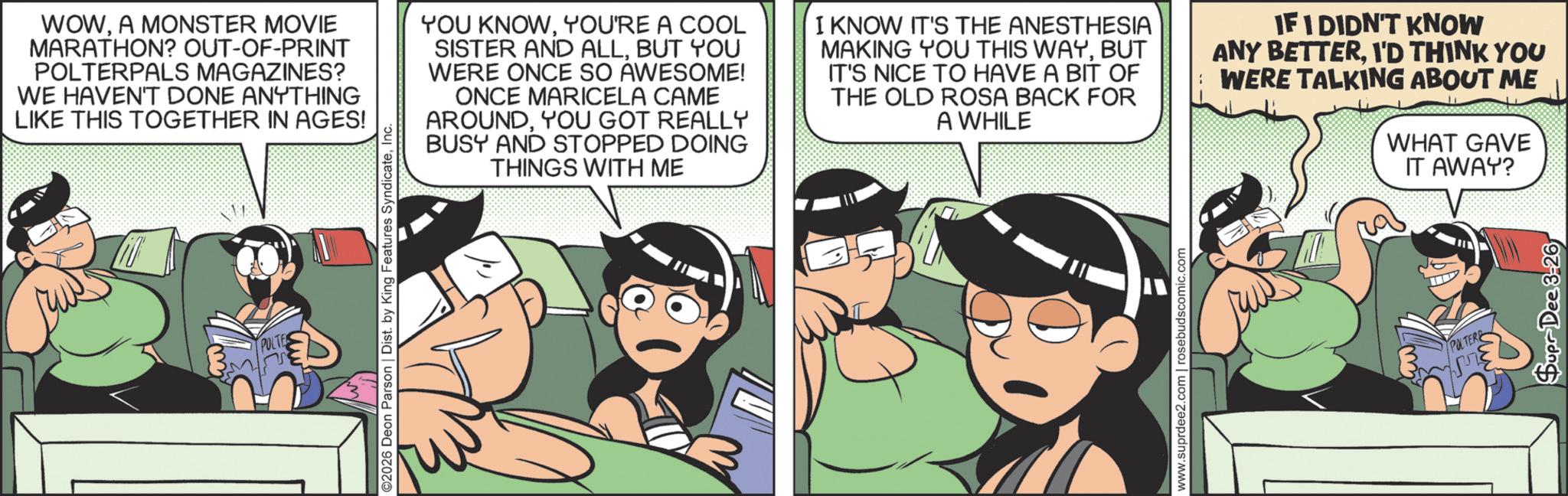 Animated cartoon OCR: POLTE ©2026 Deon Parson | Dist. by King Features SyndicateInc. WOWA MONSTER MOVIE MARATHON? OUT-OF-PRINT POLTERPALS MAGAZINES? WE HAVEN'T DONE ANYTHING LIKE THIS TOGETHER IN AGES! YOU KNOWYOU'RE A COOL SISTER AND ALLBUT YOU WERE ONCE SO AWESOME! ONCE MARICELA CAME AROUNDYOU GOT REALLY BUSY AND STOPPED DOING THINGS WITH ME I KNOW IT'S THE ANESTHESIA MAKING YOU THIS WAYBUT IT'S NICE TO HAVE A BIT OF THE OLD ROSA BACK FOR A WHILE IF I DIDN'T KNOW ANY BETTERI'D THINK YOU WERE TALKING ABOUT ME WHAT GAVE IT AWAY? www.suprdee2.com | rosebudscomic.com POLTER Supr Dee 3-26 POLTE © 2026 Deon Parson | Dist . by King Features SyndicateInc. WOWA MONSTER MOVIE MARATHON ? OUT - OF - PRINT POLTERPALS MAGAZINES ? WE HAVEN'T DONE ANYTHING LIKE THIS TOGETHER IN AGES ! YOU KNOWYOU'RE A COOL SISTER AND ALLBUT YOU WERE ONCE SO AWESOME ! ONCE MARICELA CAME AROUNDYOU GOT REALLY BUSY AND STOPPED DOING THINGS WITH ME I KNOW IT'S THE ANESTHESIA MAKING YOU THIS WAYBUT IT'S NICE TO HAVE A BIT OF THE OLD ROSA BACK FOR A WHILE IF I DIDN'T KNOW ANY BETTERI'D THINK YOU WERE TALKING ABOUT ME WHAT GAVE IT AWAY ? www.suprdee2.com | rosebudscomic.com POLTER Supr Dee 3-26