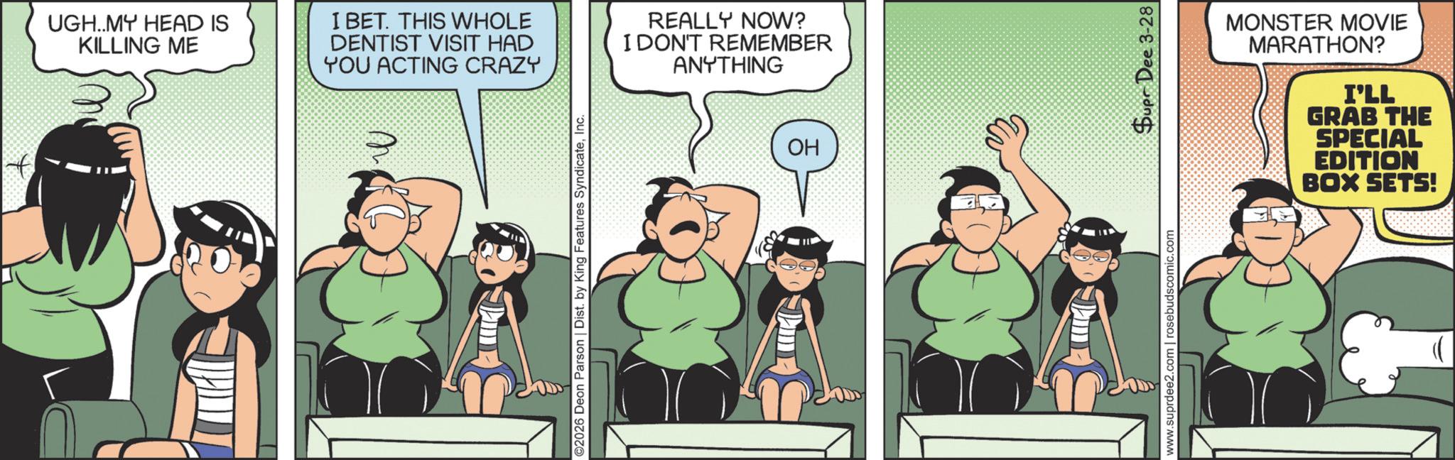 Comics OCR: UGH..MY HEAD IS KILLING ME I BET. THIS WHOLE DENTIST VISIT HAD YOU ACTING CRAZY REALLY NOW? I DON'T REMEMBER ANYTHING ©2026 Deon Parson | Dist. by King Features SyndicateInc. OH HO MONSTER MOVIE MARATHON? I'LL GRAB THE SPECIAL EDITION BOX SETS! www.suprdee2.com | rosebudscomic.com Supr Dee 3-28 UGH..MY HEAD IS KILLING ME I BET . THIS WHOLE DENTIST VISIT HAD YOU ACTING CRAZY REALLY NOW ? I DON'T REMEMBER ANYTHING © 2026 Deon Parson | Dist . by King Features SyndicateInc. OH HO MONSTER MOVIE MARATHON ? I'LL GRAB THE SPECIAL EDITION BOX SETS ! www.suprdee2.com | rosebudscomic.com Supr Dee 3-28