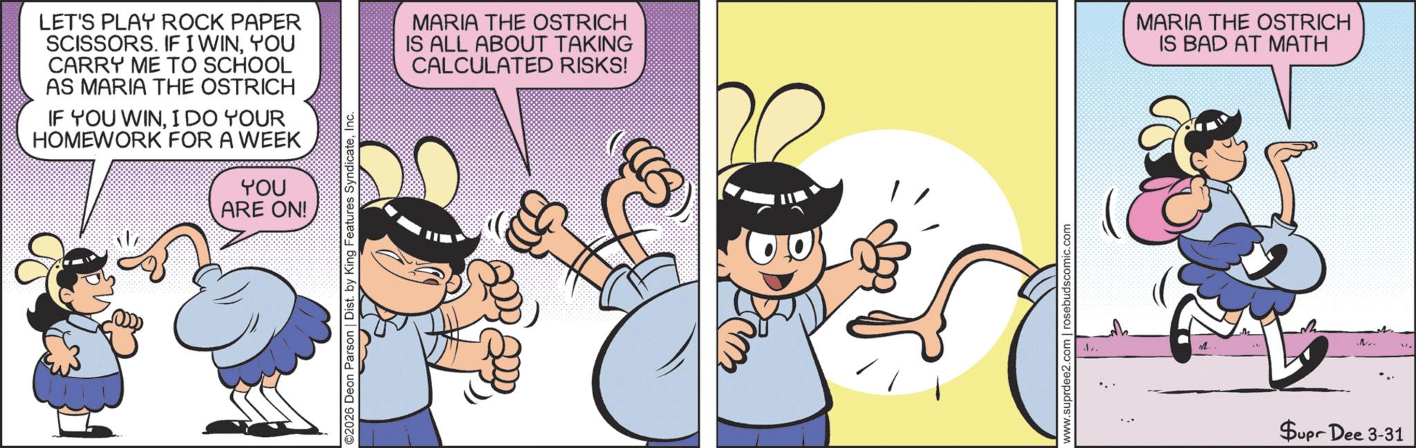 Comic book OCR: LET'S PLAY ROCK PAPER SCISSORS. IF I WINYOU CARRY ME TO SCHOOL AS MARIA THE OSTRICH IF YOU WINI DO YOUR HOMEWORK FOR A WEEK YOU ARE ON! ©2026 Deon Parson | Dist. by King Features SyndicateInc. MARIA THE OSTRICH IS ALL ABOUT TAKING CALCULATED RISKS! www.suprdee2.com | rosebudscomic.com J. MARIA THE OSTRICH IS BAD AT MATH M.. $upr Dee 3-31 LET'S PLAY ROCK PAPER SCISSORS . IF I WINYOU CARRY ME TO SCHOOL AS MARIA THE OSTRICH IF YOU WINI DO YOUR HOMEWORK FOR A WEEK YOU ARE ON ! © 2026 Deon Parson | Dist . by King Features SyndicateInc. MARIA THE OSTRICH IS ALL ABOUT TAKING CALCULATED RISKS ! www.suprdee2.com | rosebudscomic.com J. MARIA THE OSTRICH IS BAD AT MATH M .. $ upr Dee 3-31