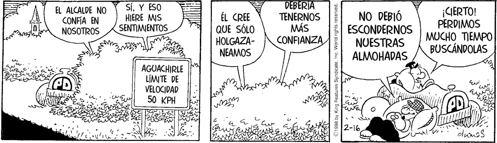 Illustration OCR: EL ALCALDE NO CONFÍA EN NOSOTROS PD SíY ESO HIERE MIS SENTIMIENTOS AGUACHIRLE LÍMITE DE VELOCIDAD 50 KPH ÉL CREE QUE SÓLO HOLGAZA- NEAMOS DEBERIA TENERNOS MÁS CONFIANZA ©1998 by King Features SyndicateInc. World rights reserved. NO DEBIÓ ESCONDERNOS NUESTRAS ¡CIERTO! PERDIMOS MUCHO TIEMPO BUSCANDOLAS ALMOHADAS ??? ?? ??? ?? 2-16 "dumas EL ALCALDE NO CONFÍA EN NOSOTROS PD SíY ESO HIERE MIS SENTIMIENTOS AGUACHIRLE LÍMITE DE VELOCIDAD 50 KPH ÉL CREE QUE SÓLO HOLGAZA- NEAMOS DEBERIA TENERNOS MÁS CONFIANZA © 1998 by King Features SyndicateInc. World rights reserved . NO DEBIÓ ESCONDERNOS NUESTRAS ¡ CIERTO ! PERDIMOS MUCHO TIEMPO BUSCANDOLAS ALMOHADAS ??? ?? ??? ?? 2-16 " dumas
