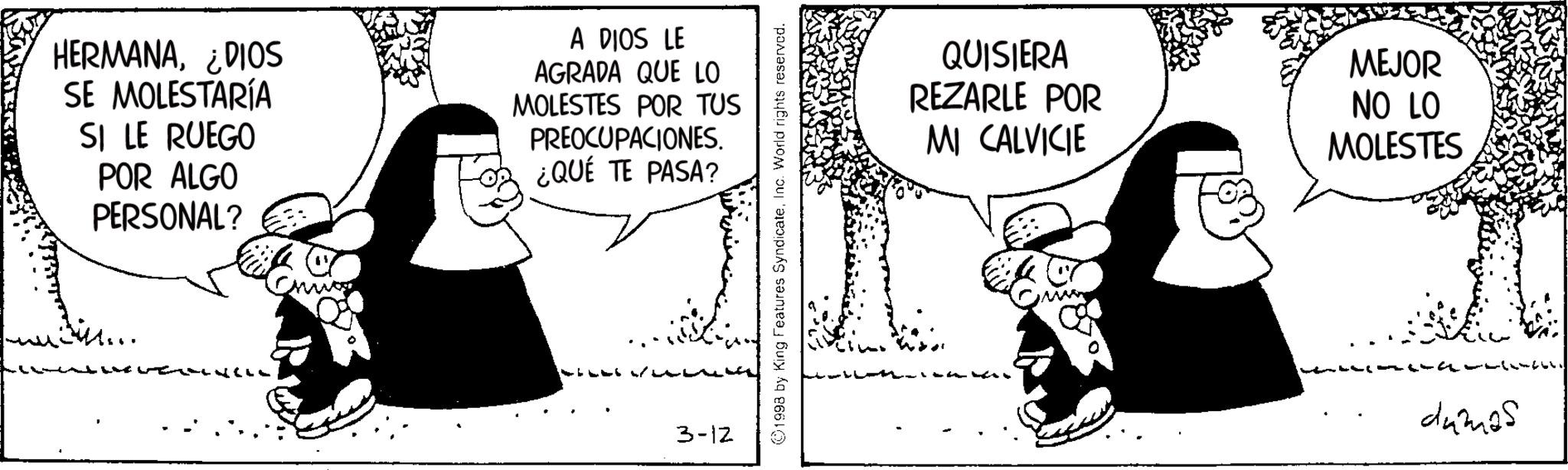 Animated cartoon OCR: HERMANA¿DIOS SE MOLESTARÍA SI LE RUEGO POR ALGO PERSONAL? A DIOS LE AGRADA QUE LO MOLESTES POR TUS PREOCUPACIONES. ¿QUÉ TE PASA? 3-12 ©1998 by King Features SyndicateInc. World rights reserved. QUISIERA REZARLE POR MI CALVICIE MEJOR NO LO MOLESTES damas HERMANA¿ DIOS SE MOLESTARÍA SI LE RUEGO POR ALGO PERSONAL ? A DIOS LE AGRADA QUE LO MOLESTES POR TUS PREOCUPACIONES . ¿ QUÉ TE PASA ? 3-12 © 1998 by King Features SyndicateInc. World rights reserved . QUISIERA REZARLE POR MI CALVICIE MEJOR NO LO MOLESTES damas