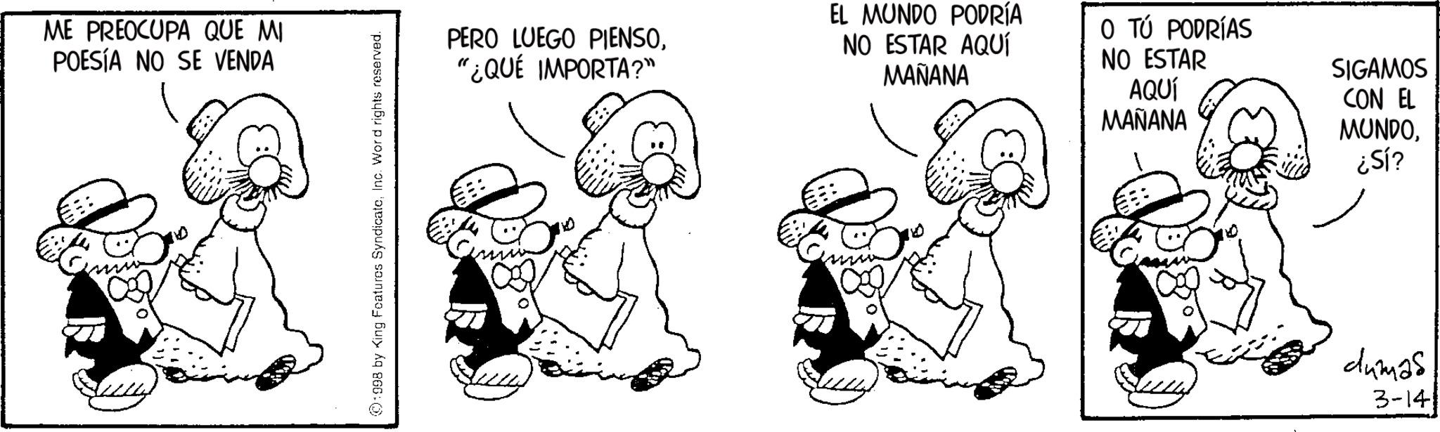 Fictional character OCR: ME PREOCUPA QUE MI POESÍA NO SE VENDA ©1998 by King Features SyndicateInc. Word rights reserved. PERO LUEGO PIENSO"¿QUÉ IMPORTA?" EL MUNDO PODRÍA NO ESTAR AQUÍ MAÑANA O TÚ PODRÍAS NO ESTAR AQUÍ MAÑANA SIGAMOS CON EL MUNDO¿Sl? dumas 3-14 ME PREOCUPA QUE MI POESÍA NO SE VENDA © 1998 by King Features SyndicateInc. Word rights reserved . PERO LUEGO PIENSO" ¿ QUÉ IMPORTA ? " EL MUNDO PODRÍA NO ESTAR AQUÍ MAÑANA O TÚ PODRÍAS NO ESTAR AQUÍ MAÑANA SIGAMOS CON EL MUNDO¿ Sl ? dumas 3-14