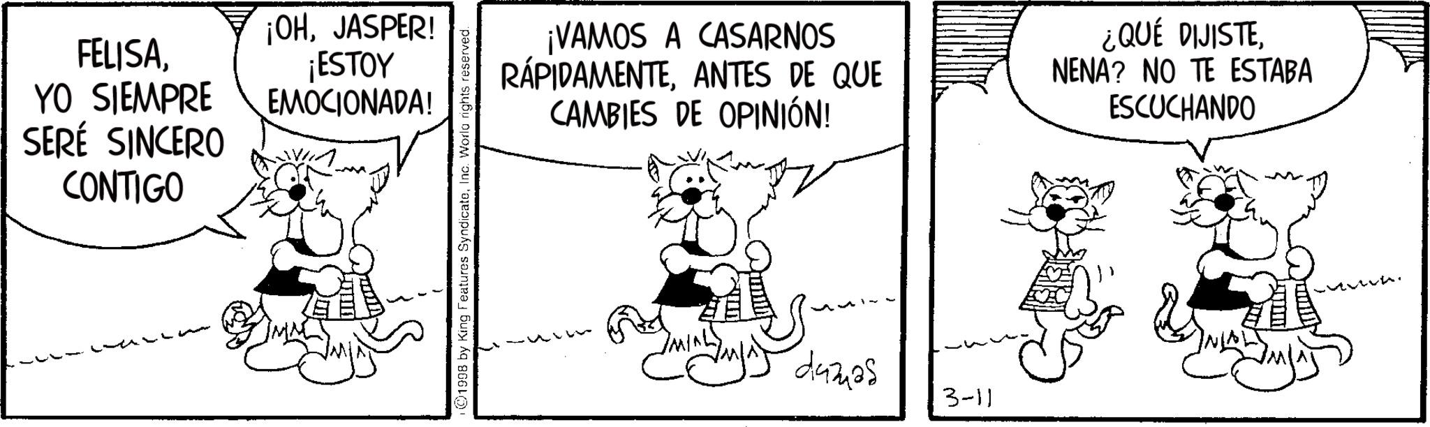 Fiction OCR: FELISAYO SIEMPRE SERÉ SINCERO CONTIGO ¡OHJASPER! ¡ESTOY EMOCIONADA! ©1998 by King Features SyndicateInc. World rights reserved. ¡VAMOS A CASARNOS RÁPIDAMENTEANTES DE QUE CAMBIES DE OPINIÓN! ¿QUÉ DIJISTENENA? NO TE ESTABA ESCUCHANDO MIN duzuas 3-11 FELISAYO SIEMPRE SERÉ SINCERO CONTIGO ¡ OHJASPER ! ¡ ESTOY EMOCIONADA ! © 1998 by King Features SyndicateInc. World rights reserved . ¡ VAMOS A CASARNOS RÁPIDAMENTEANTES DE QUE CAMBIES DE OPINIÓN ! ¿ QUÉ DIJISTENENA ? NO TE ESTABA ESCUCHANDO MIN duzuas 3-11