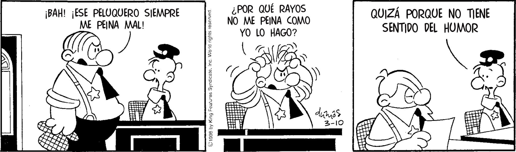 Graphics OCR: ?? ¡BAH! ¡ESE PELUQUERO SIEMPRE ME PEINA MAL! 1998 by King Features SyndicateInc. World rights reserved. ¿POR QUÉ RAYOS NO ME PEINA COMO YO LO HAGO? QUIZÁ PORQUE NO TIENE SENTIDO DEL HUMOR 442425 3-10 ?? ¡ BAH ! ¡ ESE PELUQUERO SIEMPRE ME PEINA MAL ! 1998 by King Features SyndicateInc. World rights reserved . ¿ POR QUÉ RAYOS NO ME PEINA COMO YO LO HAGO ? QUIZÁ PORQUE NO TIENE SENTIDO DEL HUMOR 442425 3-10