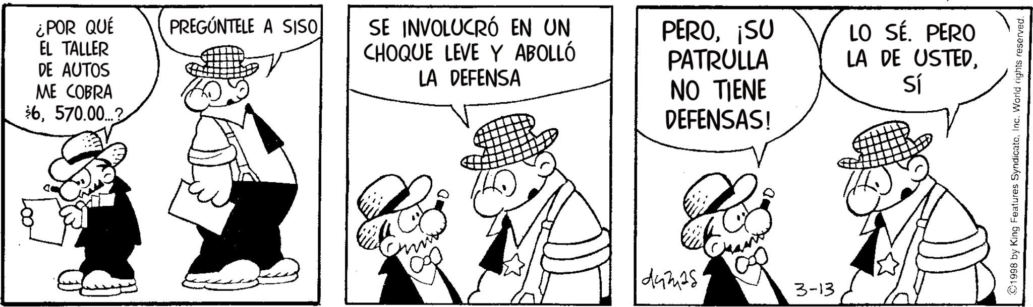 Line art OCR: ¿POR QUÉ EL TALLER PREGÚNTELE A SISO DE AUTOS ME COBRA $6570.00...2 SE INVOLUCRÓ EN UN CHOQUE LEVE Y ABOLLÓ LA DEFENSA PERO¡SU PATRULLA NO TIENE DEFENSAS! 1000 damas 3-13 LO SÉ. PERO LA DE USTEDSí ©1998 by King Features SyndicateInc. World rights reserved. ¿ POR QUÉ EL TALLER PREGÚNTELE A SISO DE AUTOS ME COBRA $ 6570.00 ... 2 SE INVOLUCRÓ EN UN CHOQUE LEVE Y ABOLLÓ LA DEFENSA PERO¡ SU PATRULLA NO TIENE DEFENSAS ! 1000 damas 3-13 LO SÉ . PERO LA DE USTEDSí © 1998 by King Features SyndicateInc. World rights reserved .