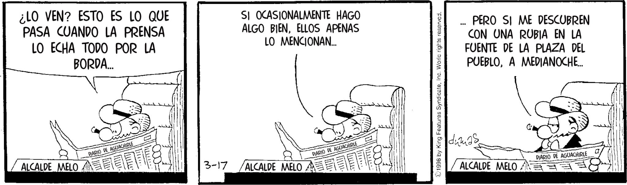 Photo caption OCR: ¿LO VEN? ESTO ES LO QUE PASA CUANDO LA PRENSA LO ECHA TODO POR LA BORDA... SI OCASIONALMENTE HAGO ALGO BIENELLOS APENAS LO MENCIONAN... ALCALDE MELO DIARIO DE AGUACHIRLE DIARIO DE AGUACHIRLE 3-17 ALCALDE MELO 1998 by King Features SyndicateInc. World rights reserved. ... PERO SI ME DESCUBREN CON UNA RUBIA EN LA FUENTE DE LA PLAZA DEL PUEBLOA MEDIANOCHE... dumas DIARIO DE AGUACHIRLE ALCALDE MELO ¿ LO VEN ? ESTO ES LO QUE PASA CUANDO LA PRENSA LO ECHA TODO POR LA BORDA ... SI OCASIONALMENTE HAGO ALGO BIENELLOS APENAS LO MENCIONAN ... ALCALDE MELO DIARIO DE AGUACHIRLE DIARIO DE AGUACHIRLE 3-17 ALCALDE MELO 1998 by King Features SyndicateInc. World rights reserved . ... PERO SI ME DESCUBREN CON UNA RUBIA EN LA FUENTE DE LA PLAZA DEL PUEBLOA MEDIANOCHE ... dumas DIARIO DE AGUACHIRLE ALCALDE MELO