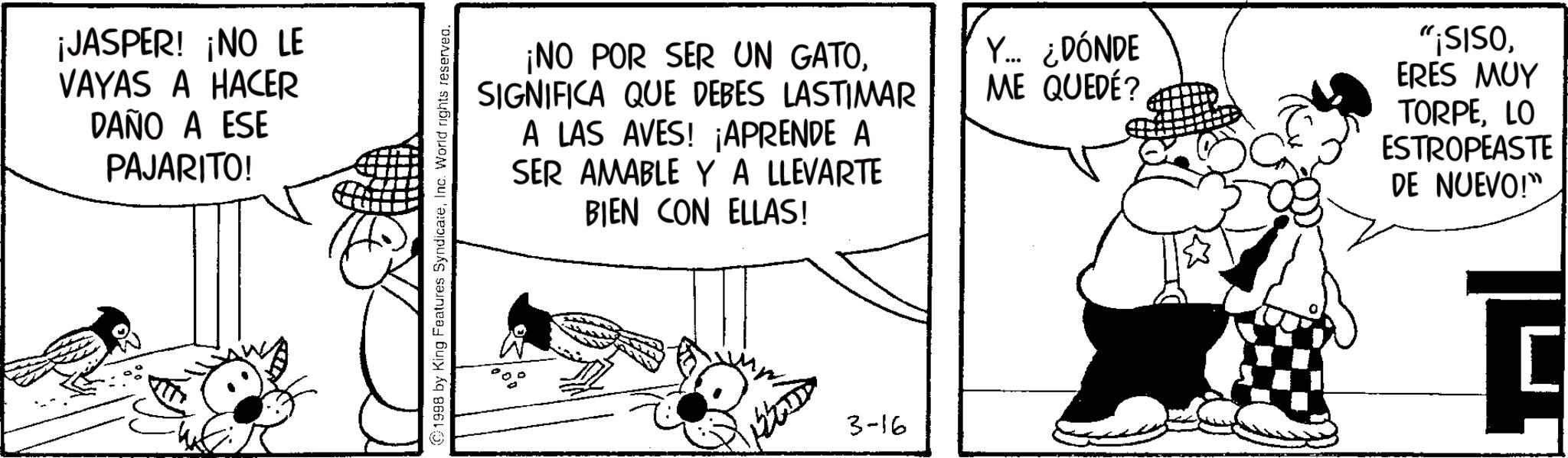 Conversation OCR: ¡JASPER! ¡NO LE VAYAS A HACER DAÑO A ESE PAJARITO! ¡NO POR SER UN GATOSIGNIFICA QUE DEBES LASTIMAR A LAS AVES! ¡APRENDE A SER AMABLE Y A LLEVARTE BIEN CON ELLAS! ©1998 by King Features SyndicateInc. World rights reserved. 3-16 Y... ¿DÓNDE ME QUEDÉ? "¡SISOERES MUY TORPELO ESTROPEASTE DE NUEVO!" ¡ JASPER ! ¡ NO LE VAYAS A HACER DAÑO A ESE PAJARITO ! ¡ NO POR SER UN GATOSIGNIFICA QUE DEBES LASTIMAR A LAS AVES ! ¡ APRENDE A SER AMABLE Y A LLEVARTE BIEN CON ELLAS ! © 1998 by King Features SyndicateInc. World rights reserved . 3-16 Y ... ¿ DÓNDE ME QUEDÉ ? " ¡ SISOERES MUY TORPELO ESTROPEASTE DE NUEVO ! "