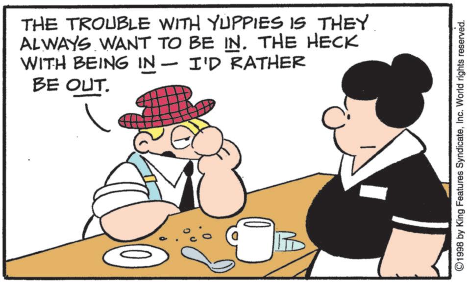 Fictional character OCR: THE TROUBLE WITH YUPPIES IS THEY ALWAYS WANT TO BE IN. THE HECK WITH BEING IN - I'D RATHER BE OUT. ©1998 by King Features SyndicateInc. World rights reserved. THE TROUBLE WITH YUPPIES IS THEY ALWAYS WANT TO BE IN . THE HECK WITH BEING IN - I'D RATHER BE OUT . © 1998 by King Features SyndicateInc. World rights reserved .