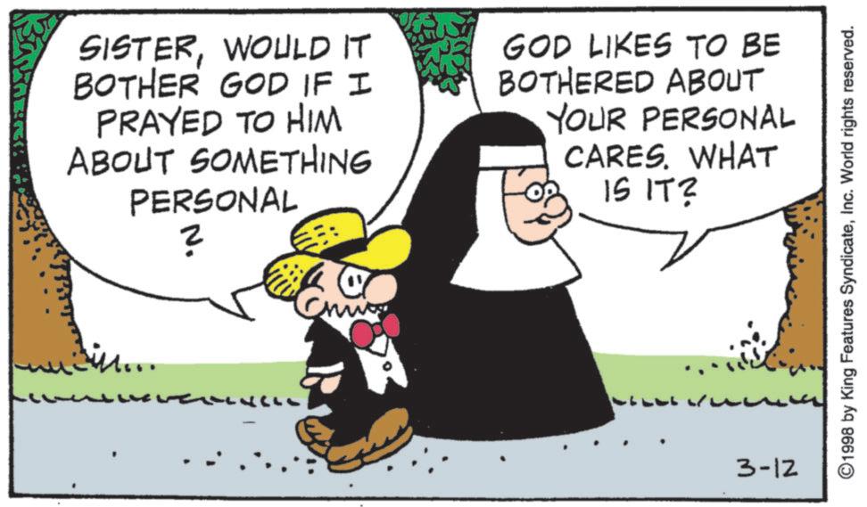 Animated cartoon OCR: SISTERWOULD IT BOTHER GOD IF I PRAYED TO HIM ABOUT SOMETHING PERSONAL ? il... GOD LIKES TO BE BOTHERED ABOUT YOUR PERSONAL CARES. WHAT IS IT? 3-12 1998 by King Features SyndicateInc. World rights reserved. SISTERWOULD IT BOTHER GOD IF I PRAYED TO HIM ABOUT SOMETHING PERSONAL ? il ... GOD LIKES TO BE BOTHERED ABOUT YOUR PERSONAL CARES . WHAT IS IT ? 3-12 1998 by King Features SyndicateInc. World rights reserved .