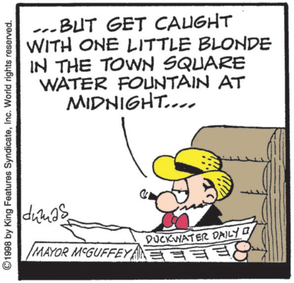 Animated cartoon OCR: ...BUT GET CAUGHT WITH ONE LITTLE BLONDE IN THE TOWN SQUARE WATER FOUNTAIN AT MIDNIGHT.... ©1998 by King Features SyndicateInc. World rights reserved. dumas MAYOR MCGUFFEY DUCKWATER DAILY I ?? ... BUT GET CAUGHT WITH ONE LITTLE BLONDE IN THE TOWN SQUARE WATER FOUNTAIN AT MIDNIGHT .... © 1998 by King Features SyndicateInc. World rights reserved . dumas MAYOR MCGUFFEY DUCKWATER DAILY I ??
