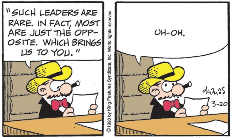 Fictional character OCR: "SUCH LEADERS ARE RARE. IN FACTMOST ARE JUST THE OPP- OSITE. WHICH BRINGS US TO YOU." 3 1998 by King Features SyndicateInc. World rights reserved. OH-OH. dumas 3-20 " SUCH LEADERS ARE RARE . IN FACTMOST ARE JUST THE OPP- OSITE . WHICH BRINGS US TO YOU . " 3 1998 by King Features SyndicateInc. World rights reserved . OH - OH . dumas 3-20