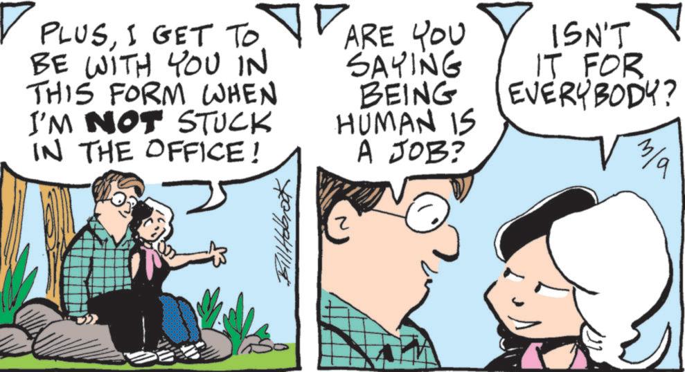 Comics OCR: ? PLUSI GET TO ARE YOU BE WITH YOU IN THIS FORM WHEN I'M NOT STUCK IN THE OFFICE! Bill Holbrook ? SAYING BEING HUMAN IS A JOB? ISN'T IT FOR EVERYBODY? m/a ? PLUSI GET TO ARE YOU BE WITH YOU IN THIS FORM WHEN I'M NOT STUCK IN THE OFFICE ! Bill Holbrook ? SAYING BEING HUMAN IS A JOB ? ISN'T IT FOR EVERYBODY ? m / a
