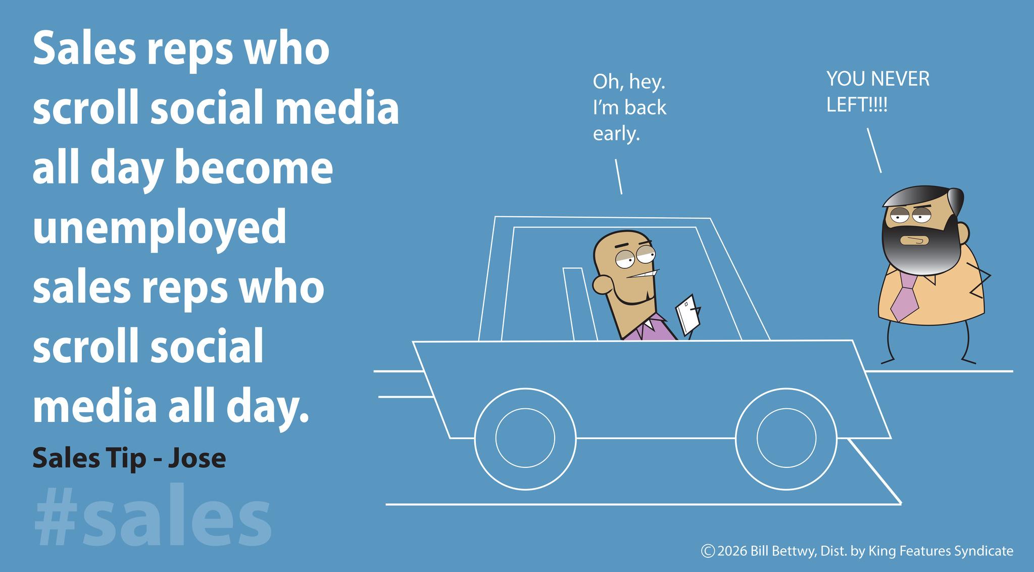 Screenshot OCR: Sales reps who scroll social media all day become unemployed sales reps who scroll social media all day. Sales Tip - Jose #sales Ohhey. I'm back early. YOU NEVER LEFT!!!! © 2026 Bill BettwyDist. by King Features Syndicate Sales reps who scroll social media all day become unemployed sales reps who scroll social media all day . Sales Tip - Jose #sales Ohhey . I'm back early . YOU NEVER LEFT !!!! © 2026 Bill BettwyDist . by King Features Syndicate