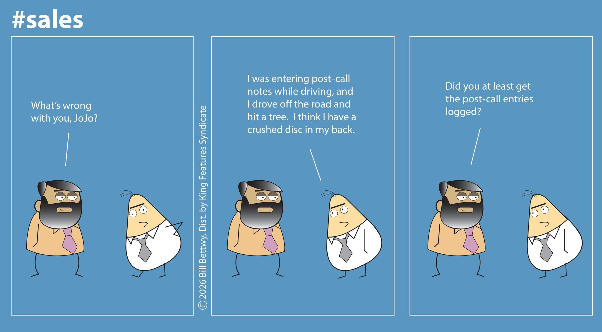 Fictional character OCR: #sales What's wrong with youJoJo? 2026 Bill BettwyDist. by King Features Syndicate I was entering post-call notes while drivingand I drove off the road and hit a tree. I think I have a crushed disc in my back. Did you at least get the post-call entries logged? #sales What's wrong with youJoJo ? 2026 Bill BettwyDist . by King Features Syndicate I was entering post - call notes while drivingand I drove off the road and hit a tree . I think I have a crushed disc in my back . Did you at least get the post - call entries logged ?