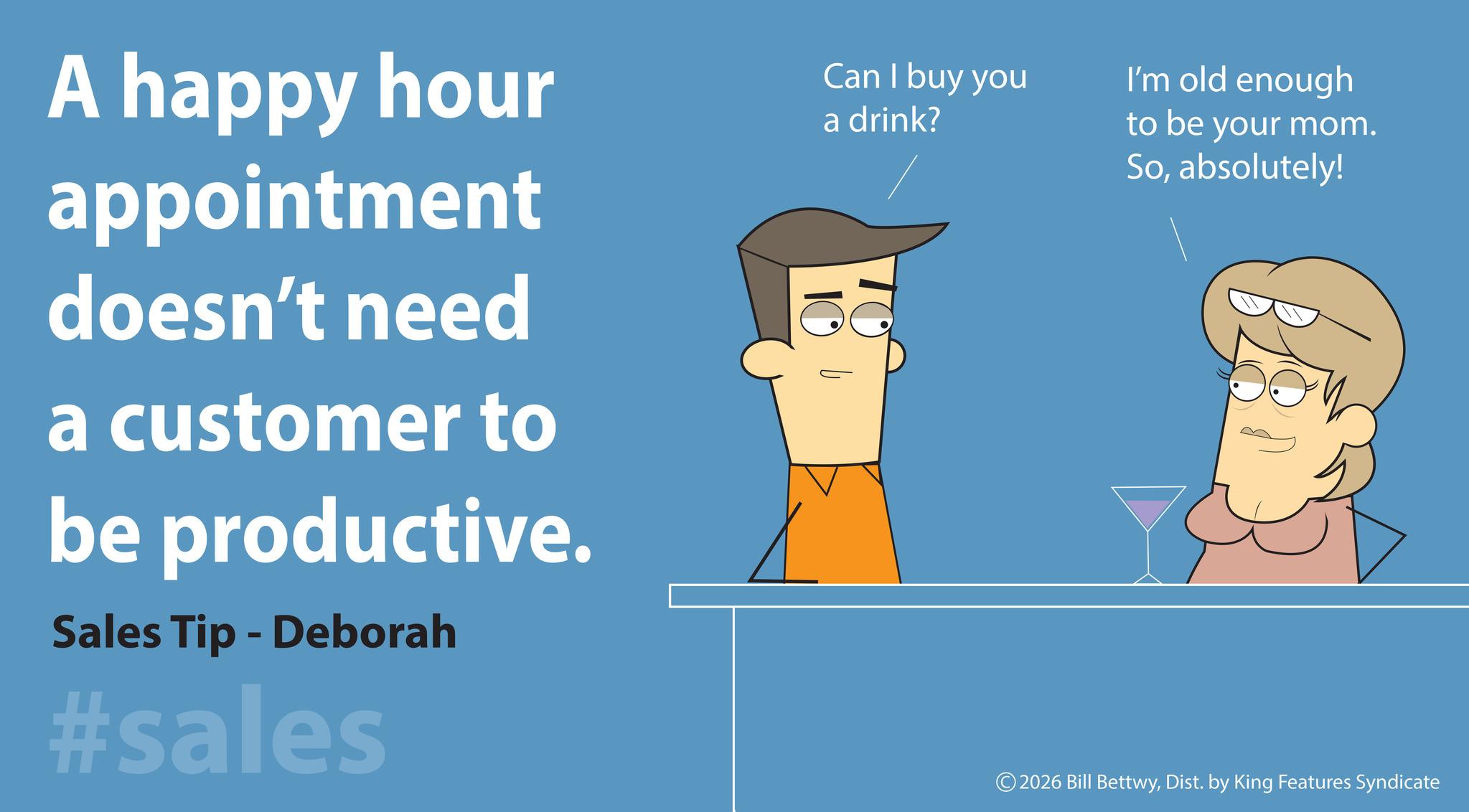 Graphic design OCR: Can I buy you I'm old enough A happy hour appointment doesn't need a customer to be productive. Sales Tip - Deborah #sales 10 a drink? to be your mom. Soabsolutely! © 2026 Bill BettwyDist. by King Features Syndicate Can I buy you I'm old enough A happy hour appointment doesn't need a customer to be productive . Sales Tip - Deborah #sales 10 a drink ? to be your mom . Soabsolutely ! © 2026 Bill BettwyDist . by King Features Syndicate