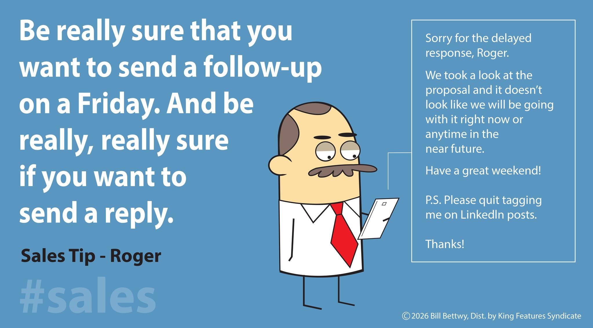 Humour OCR: Be really sure that you want to send a follow-up on a Friday. And be reallyreally sure if you want to send a reply. Sales Tip - Roger #sales Sorry for the delayed responseRoger. We took a look at the proposal and it doesn't look like we will be going with it right now or anytime in the near future. Have a great weekend! P.S. Please quit tagging me on LinkedIn posts. Thanks! © 2026 Bill BettwyDist. by King Features Syndicate Be really sure that you want to send a follow - up on a Friday . And be reallyreally sure if you want to send a reply . Sales Tip - Roger #sales Sorry for the delayed responseRoger . We took a look at the proposal and it doesn't look like we will be going with it right now or anytime in the near future . Have a great weekend ! P.S. Please quit tagging me on LinkedIn posts . Thanks ! © 2026 Bill BettwyDist . by King Features Syndicate