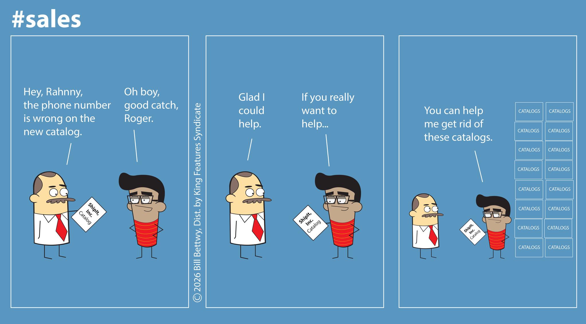 Animation OCR: #sales Heythe phone number is wrong on the new catalog. ShipltInc. Catalog Oh boyRoger. ©2026 Bill BettwyDist. by King Features Syndicate Glad I If you really could want to help. help... ShipltInc. Catalog You can help me get rid of these catalogs. CATALOGS CATALOGS CATALOGS CATALOGS ShipltInc. Catalog CATALOGS CATALOGS CATALOGS CATALOGS CATALOGS CATALOGS CATALOGS CATALOGS CATALOGS CATALOGS CATALOGS CATALOGS #sales Heythe phone number is wrong on the new catalog . ShipltInc. Catalog Oh boygood catchRoger . © 2026 Bill BettwyDist . by King Features Syndicate Glad I If you really could want to help . help ... ShipltInc. Catalog You can help me get rid of these catalogs . CATALOGS CATALOGS CATALOGS CATALOGS ShipltInc. Catalog CATALOGS CATALOGS CATALOGS CATALOGS CATALOGS CATALOGS CATALOGS CATALOGS CATALOGS CATALOGS CATALOGS CATALOGS