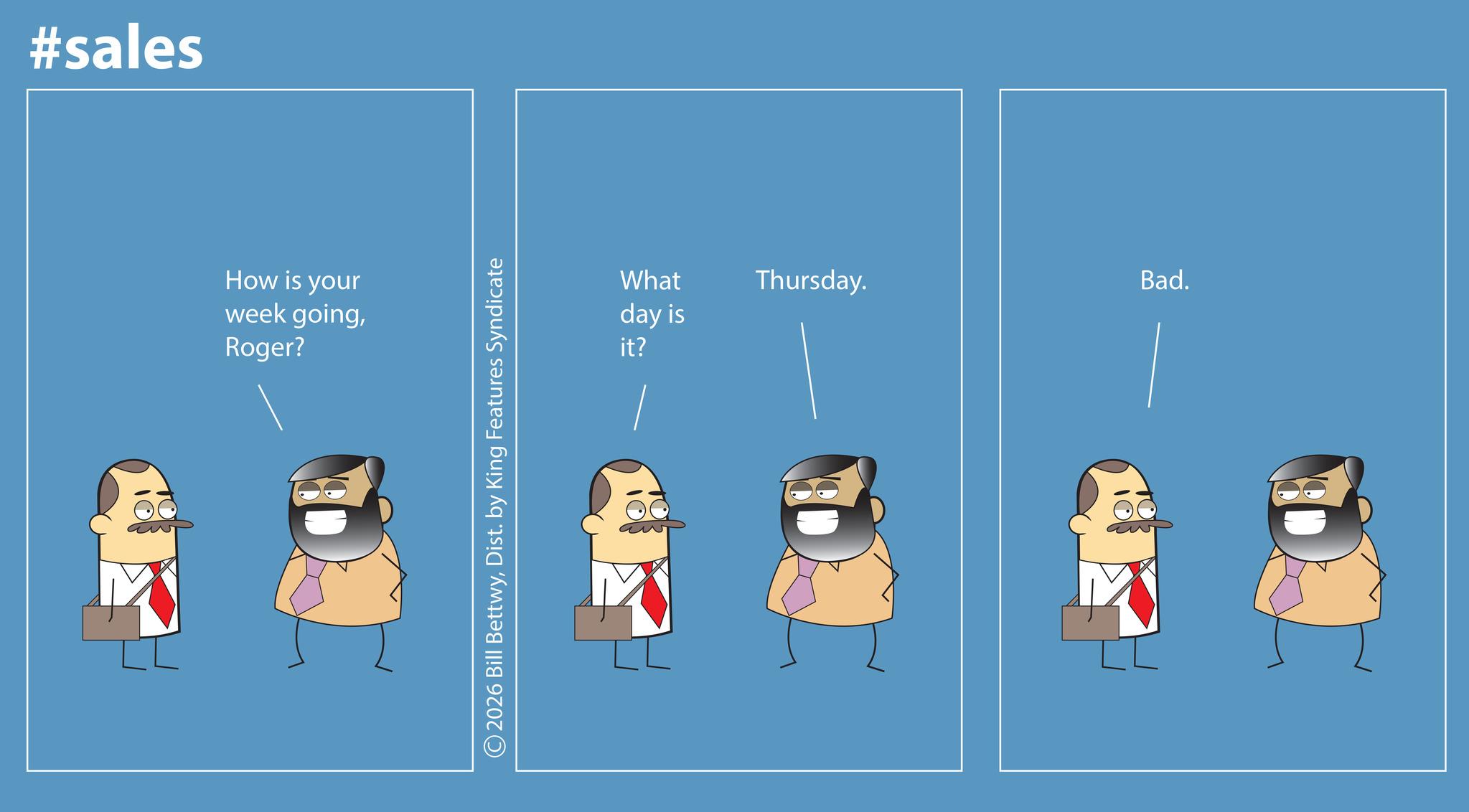 Animated cartoon OCR: #sales How is your week goingRoger? 2026 Bill BettwyDist. by King Features Syndicate What day is it? Thursday. Bad. #sales How is your week goingRoger ? 2026 Bill BettwyDist . by King Features Syndicate What day is it ? Thursday . Bad .