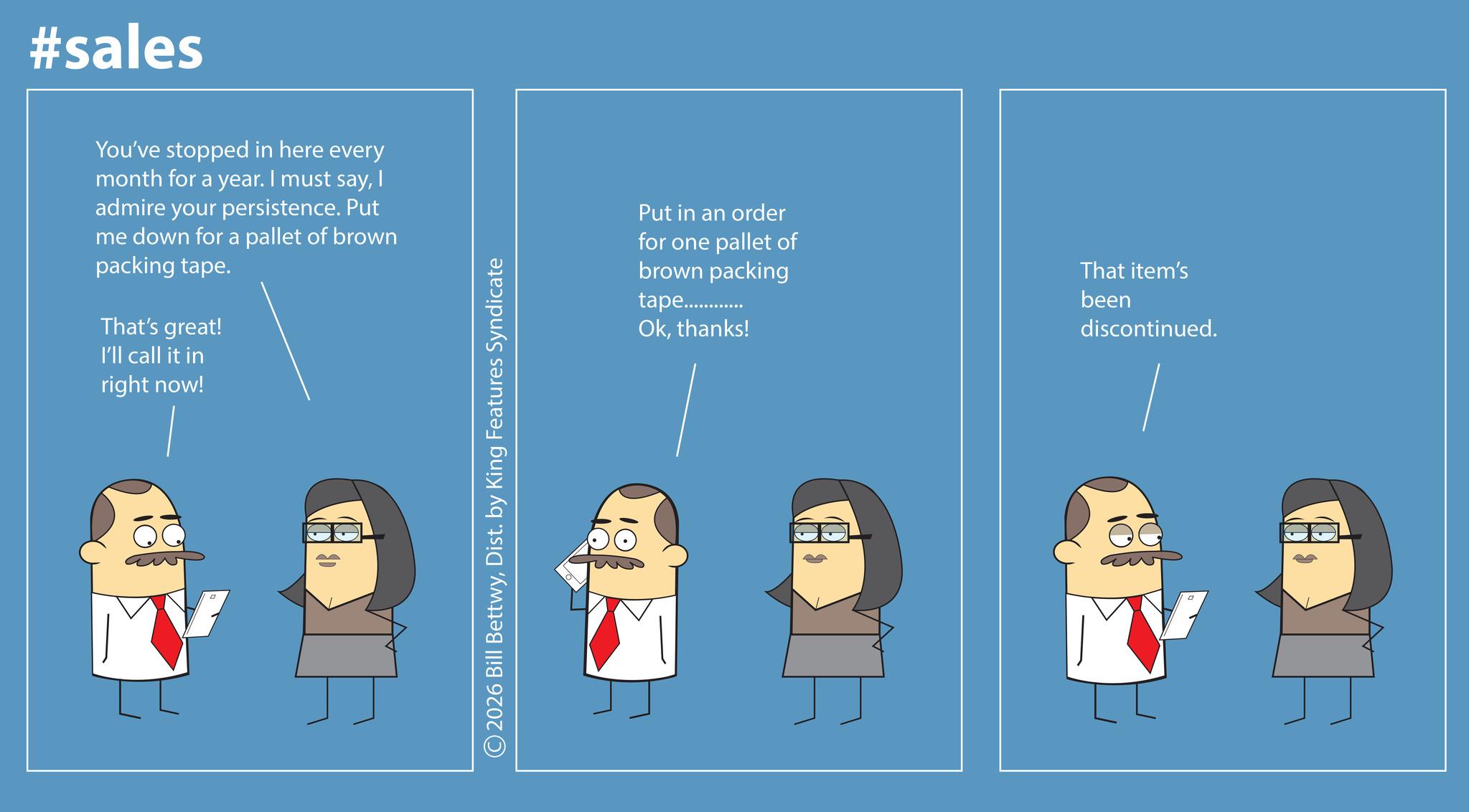 Animation OCR: #sales You've stopped in here every month for a year. I must sayI admire your persistence. Put me down for a pallet of brown packing tape. That's great! I'll call it in right now! B 2026 Bill BettwyDist. by King Features Syndicate Put in an order for one pallet of brown packing tape............... Okthanks! That item's been discontinued. #sales You've stopped in here every month for a year . I must sayI admire your persistence . Put me down for a pallet of brown packing tape . That's great ! I'll call it in right now ! B 2026 Bill BettwyDist . by King Features Syndicate Put in an order for one pallet of brown packing tape ............... Okthanks ! That item's been discontinued .