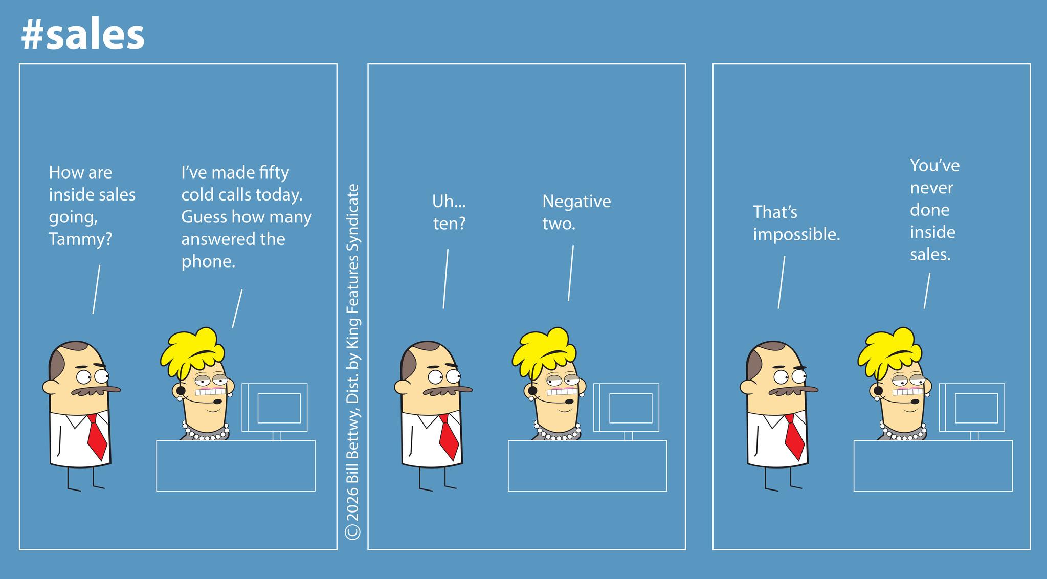 Animation OCR: #sales How are inside sales goingTammy? I've made fifty cold calls today. Guess how many answered the phone. 2026 Bill BettwyDist. by King Features Syndicate Uh... ten? You've never Negative That's done two. impossible. inside sales. #sales How are inside sales goingTammy ? I've made fifty cold calls today . Guess how many answered the phone . 2026 Bill BettwyDist . by King Features Syndicate Uh ... ten ? You've never Negative That's done two . impossible . inside sales .