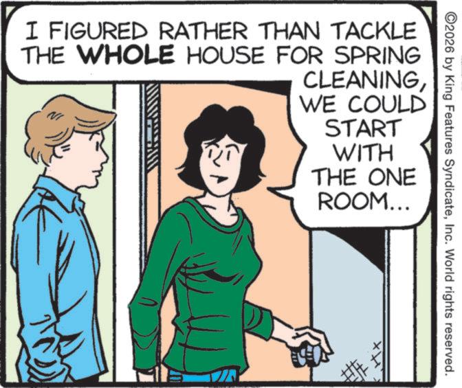 Publication OCR: ©2026 by King Features SyndicateInc. World rights reserved. I FIGURED RATHER THAN TACKLE THE WHOLE HOUSE FOR SPRING CLEANINGWE COULD START WITH THE ONE ROOM... © 2026 by King Features SyndicateInc. World rights reserved . I FIGURED RATHER THAN TACKLE THE WHOLE HOUSE FOR SPRING CLEANINGWE COULD START WITH THE ONE ROOM ...