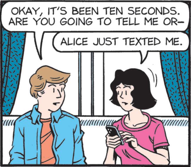 Animated cartoon OCR: OKAYIT'S BEEN TEN SECONDS. ARE YOU GOING TO TELL ME OR- ALICE JUST TEXTED ME. OKAYIT'S BEEN TEN SECONDS . ARE YOU GOING TO TELL ME OR- ALICE JUST TEXTED ME .
