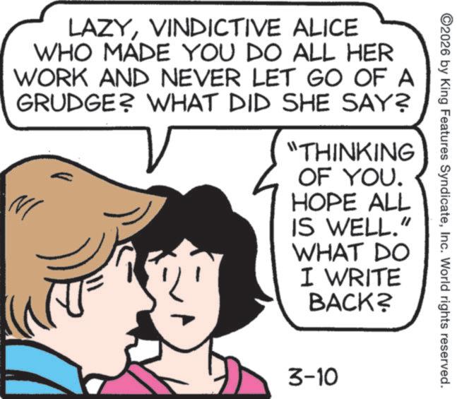 Animation OCR: ©2026 by King Features SyndicateInc. World rights reserved. LAZYVINDICTIVE ALICE WHO MADE YOU DO ALL HER WORK AND NEVER LET GO OF A GRUDGE? WHAT DID SHE SAY? "THINKING OF YOU. HOPE ALL IS WELL." WHAT DO I WRITE BACK? 3-10 © 2026 by King Features SyndicateInc. World rights reserved . LAZYVINDICTIVE ALICE WHO MADE YOU DO ALL HER WORK AND NEVER LET GO OF A GRUDGE ? WHAT DID SHE SAY ? " THINKING OF YOU . HOPE ALL IS WELL . " WHAT DO I WRITE BACK ? 3-10