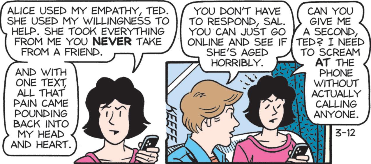 Animated cartoon OCR: ALICE USED MY EMPATHYTED. SHE USED MY WILLINGNESS TO HELP. SHE TOOK EVERYTHING FROM ME YOU NEVER TAKE FROM A FRIEND. AND WITH ONE TEXT ALL THAT PAIN CAME POUNDING BACK INTO MY HEAD AND HEART. KEEFE YOU DON'T HAVE TO RESPONDSAL. YOU CAN JUST GO ONLINE AND SEE IF SHE'S AGED HORRIBLY. CAN YOU GIVE ME A SECONDTED? I NEED TO SCREAM AT THE PHONE WITHOUT ACTUALLY CALLING ANYONE. 3-12 ALICE USED MY EMPATHYTED . SHE USED MY WILLINGNESS TO HELP . SHE TOOK EVERYTHING FROM ME YOU NEVER TAKE FROM A FRIEND . AND WITH ONE TEXT ALL THAT PAIN CAME POUNDING BACK INTO MY HEAD AND HEART . KEEFE YOU DON'T HAVE TO RESPONDSAL . YOU CAN JUST GO ONLINE AND SEE IF SHE'S AGED HORRIBLY . CAN YOU GIVE ME A SECONDTED ? I NEED TO SCREAM AT THE PHONE WITHOUT ACTUALLY CALLING ANYONE . 3-12
