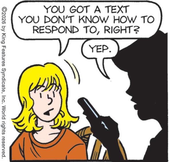 Pleased OCR: YOU GOT A TEXT YOU DON'T KNOW HOW TO RESPOND TORIGHT? YEP. ©2026 by King Features SyndicateInc. World rights reserved. YOU GOT A TEXT YOU DON'T KNOW HOW TO RESPOND TORIGHT ? YEP . © 2026 by King Features SyndicateInc. World rights reserved .