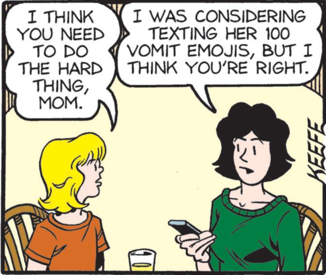 Comic book OCR: I THINK YOU NEED TO DO THE HARD I WAS CONSIDERING TEXTING HER 100 VOMIT EMOJISBUT I THINK YOU'RE RIGHT. THINGMOM. KEEFE I THINK YOU NEED TO DO THE HARD I WAS CONSIDERING TEXTING HER 100 VOMIT EMOJISBUT I THINK YOU'RE RIGHT . THINGMOM . KEEFE